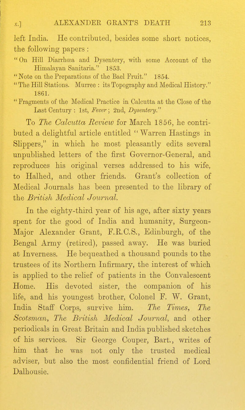 left India. He contributed, besides some short notices, the following papers;  On Hill Diarrhoea and Dysentery, with some Account of the Himalayan Sanitaria. 1853. Note on the Preparations of the Bael Fruit. 1854.  The Hill Stations. Murree : its Topography and Medical History. 1861.  Fragments of the Medical Practice in Calcutta at the Close of the Last Century : 1st, Fev&r\ 2nd, Dysentery. To The Calcutta Review for March 1856, he contri- buted a delightful article entitled '' Warren Hastings in Slippers, in which he most pleasantly edits several unpublished letters of the first Governor-General, and reproduces his original verses addressed to his wife, to Halhed, and other friends. Grant's collection of Medical Journals has been presented to the library of the British Medical Journal. In the eighty-third year of his age, after sixty years spent for the good of India and humanity, Surgeon- Major Alexander Grant, F.R.C.S., Edinburgh, of the Bengal Army (retired), passed away. He was buried at Inverness. He bequeathed a thousand pounds to the trustees of its Northern Infirmary, the interest of which is applied to the relief of patients in the Convalescent Home. His devoted sister, the companion of his life, and his youngest brother, Colonel F. W. Grant, India Stajff Corps, survive him. TJie Times, The Scotsman, The British Medical Journal, and other periodicals in Great Britain and India published sketches of his services. Sir George Couper, Bart., writes of him that he was not only the trusted medical adviser, but also the most confidential friend of Lord Dalhousie.