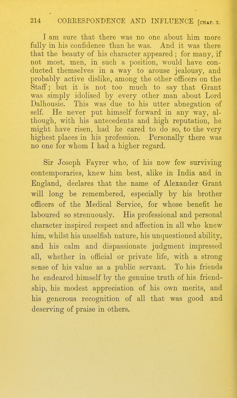 I am sure that there was no one about him more fully in his confidence than he was. And it was there that the beauty of his character appeared; for many, if not most, men, in such a position, would have con- ducted themselves in a way to arouse jealousy, and probably active dislike, among the other officers on the Staff; but it is not too much to say that Grant was simply idolised by every other man about Lord Dalhousie. This was due to his utter abnegation of self. He never put himself forward in any way, al- though, with his antecedents and high reputation, he might have risen, had he cared to do so, to the very highest places in his profession. Personally there was no one for whom I had a higher regard. Sir Joseph Fayrer who, of his now few surviving contemporaries, knew him best, alike in India and in England, declares that the name of Alexander Grant will long be remembered, especially by his brother officers of the Medical Service, for whose benefit he laboured so strenuously. His professional and personal character inspired respect and affection in all who knew him, whilst his unselfish nature, his unquestioned ability, and his calm and dispassionate judgment impressed all, whether in official or private life, with a strong sense of his value as a public servant. To his friends he endeared himself by the genuine truth of his friend- ship, his modest appreciation of his own merits, and his generous recognition of all that was good and deserving of praise in others.