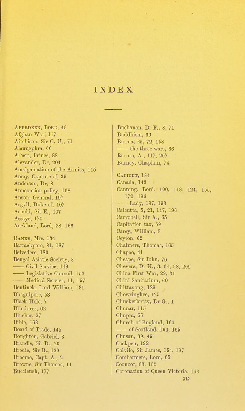 INDEX Aberdeen, Lord, 48 Afghan War, 117 AitcMson, Sii- C. U,, 71 Alaungplira, 66 Albert, Prince, 88 Alexander, Dr, 204 Amalgamation of the Armies, 115 Amoy, Captiire of, 39 Anderson, Dr, 8 Annexation policy, 108 Anson, General, 197 Argyll, Duke of, 107 Arnold, Sir E., 107 Assaye, 170 Auckland, Lord, 38, 166 Banks, Mrs, 134 Barrackpore, 81, 187 Belvedere, 180 Bengal Asiatic Society, 8 Civil Service, 148 Legislative Council, 153 Medical Sei-vice, 11, 157 Bentinck, Lord William, 131 Bhagulpore, 53 Black Hole, 7 Blindness, 62 Blucher, 27 Bible, 163 Board of Trade, 145 Boughton, Gabriel, 3 Brandis, Sir D., 70 Brodie, Sir B., 120 Broome, Capt. A., 2 Browne, Sir Thomas, 11 Puccleuch, 177 Buchanan, Dr F., 8, 71 Buddliism, 66 Burma, 65, 72, 158 the three wars, 66 Bumes, A., 117, 207 Bumey, Chaplain, 74 Calicut, 184 Canada, 143 Canning, Lord, 100, 118, 124, 155, 172, 196 Lady, 187, 193 Calcutta, 5, 21, 147, 196 Campbell, Sir A., 65 Capitation tax, 69 Carey, William, 8 Ceylon, 62 Chalmers, Thomas, 165 Chapoo, 41 Cheape, Sir John, 76 Chevers, Dr N., 3, 64, 98, 209 China Fii-st War, 29, 31 Chini Sanitarium, 60 Chittagong, 129 Chowringhee, 125 Chuckerbutty, Dr G., 1 Chunar, 115 Chupra, 56 Church of England, 164 of Scotland, 164, 165 Chusan, 39, 49 Cockpen, 192 Colvile, Sir James, 154, 197 Combermere, Lord, 65 Coonoor, 83, 185 Coronation of Queen Victoria, 168