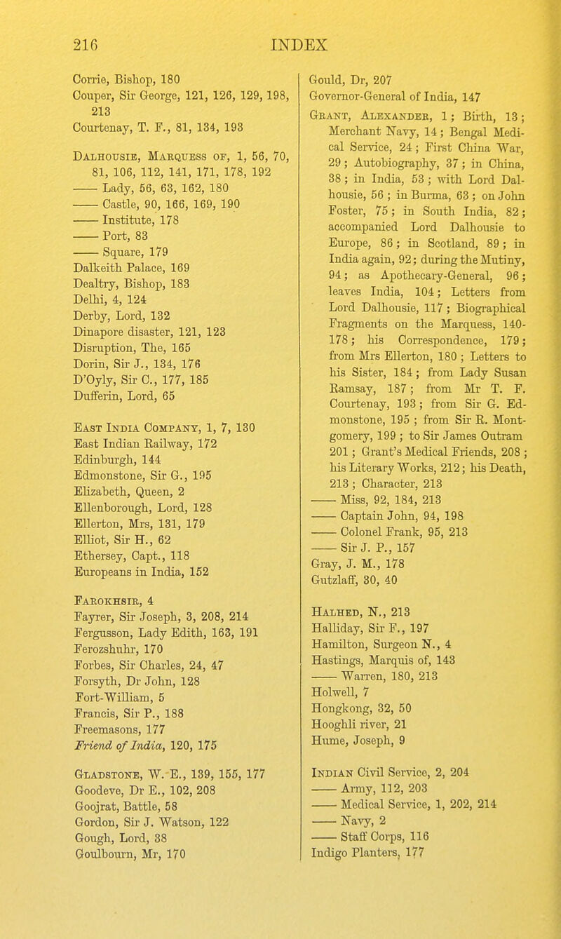 Corrie, Bishop, 180 Couper, Sir George, 121, 126, 129, 198, 213 Courtenay, T. F., 81, 134, 193 Dalhottsie, Marquess of, 1, 56, 70, 81, 106, 112, 141, 171, 178, 192 Lady, 56, 63, 162, 180 Castle, 90, 166, 169, 190 Institute, 178 Port, 83 Square, 179 Dalkeith Palace, 169 Dealtry, Bishop, 183 Delhi, 4, 124 Derby, Lord, 132 Dinapore disaster, 121, 123 Disruption, The, 165 Dorin, Sir J., 134, 176 D'Oyly, Sir C, 177, 185 DufFerin, Lord, 65 East India Company, 1, 7, 130 East Indian Eailway, 172 Edinburgh, 144 Edmonstone, Sir G., 195 Elizabeth, Queen, 2 EUenborough, Lord, 128 Ellerton, Mrs, 131, 179 Elliot, Sir H., 62 Ethersey, Capt., 118 Europeans in India, 152 Farokhsib, 4 Fayrer, Sir Joseph, 3, 208, 214 Fergusson, Lady Edith, 163, 191 Ferozshuhr, 170 Forbes, Sir Charles, 24, 47 Forsyth, Dr John, 128 Fort-WiUiam, 5 Francis, Sir P., 188 Freemasons, 177 Friend, of India, 120, 175 Gladstone, W. E., 139, 155, 177 Goodeve, Dr E., 102, 208 Goojrat, Battle, 58 Gordon, Sir J. Watson, 122 Gough, Lord, 38 Goulboxirn, Mr, 170 Gould, Dr, 207 Governor-General of India, 147 Grant, Alexander, 1; Birth, 13; Merchant Favy, 14; Bengal Medi- cal Sei-vice, 24 ; First China War, 29 ; Autobiography, 37 ; in China, 38; in India, 53; with Lord Dal- housie, 56 ; in Burma, 63 ; on John Foster, 75; in South India, 82; accompanied Lord Dalhousie to Eui-ope, 86; in Scotland, 89; in India again, 92; during the Mutiny, 94; as Apothecaiy-General, 96; leaves India, 104; Letters from Lord Dalhousie, 117; Biogi-aphical Fragments on the Marquess, 140- 178; his Correspondence, 179; fi-om Mrs Ellerton, 180 ; Letters to his Sister, 184; from Lady Susan Ramsay, 187; from Mr T. F. Courtenay, 193; from Sir- G. Ed- monstone, 195 ; from Sir R. Mont- gomery, 199 ; to Sir James Ontram 201; Grant's Medical Friends, 208 ; his Literary Works, 212; his Death, 213 ; Character, 213 Miss, 92, 184, 213 Captain John, 94, 198 Colonel Frank, 95, 213 Sir J. P., 157 Gray, J. M., 178 Gutzlafif, 30, 40 Halhed, it., 213 Halliday, Sir F., 197 Hamilton, Surgeon N., 4 Hastings, Marquis of, 143 Wan-en, 180, 213 HolweU, 7 Hongkong, 32, 50 Hooghli river, 21 Hume, Joseph, 9 Indian Civil Service, 2, 204 Army, 112, 203 Medical Service, 1, 202, 214 Navy, 2 Staff Corps, 116 Indigo Planters, 177