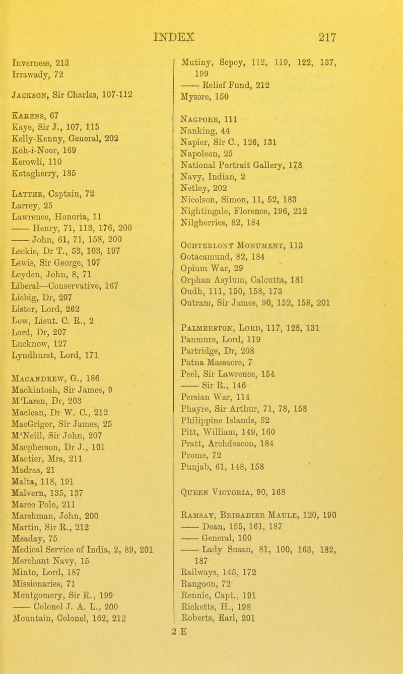 Inverness, 213 Irrawady, 72 Jackson, Sir Charles, 107-112 Karens, 67 Kaye, Sir J., 107, 115 Kelly-Kenny, General, 202 Koh-i-Noor, 169 Kerowli, 110 Kotaglierry, 185 Latter, Captain, 72 Larrey, 25 Lawrence, Honoria, 11 Henry, 71, 113, 176, 200 Jolin, 61, 71, 158, 200 Leckie, Dr T., 53, 103, 197 Lewis, Sir George, 107 Leyden, John, 8, 71 Liberal—Conservative, 167 Liebig, Dr, 207 Lister, Lord, 262 Low, Lieut. C. R., 2 Lord, Dr, 207 Lncknow, 127 Lyndhurst, Lord, 171 Macakdrew, G., 186 Mackintosh, Sii- James, 9 M'Laren, Dr, 203 Maclean, Dr W. C, 212 MacGrigor, Sir James, 25 M'Neill, Sir John, 207 Maepherson, Dr J., 101 Maetier, Mrs, 211 Madras, 21 Malta, 118, 191 Malvern, 135, 137 Marco Polo, 211 Marshman, John, 200 Martin, Sir R., 212 Meaday, 75 Medical Service of India, 2, 89, 201 Merchant Navy, 15 Minto, Lord, 187 Missionaries, 71 Montgomery, Sir R., 199 Colonel J. A. L., 200 Mountain, Colonel, 162, 212 Mutiny, Sepoy, 112, 119, 122, 137, 199 Relief Fund, 212 Mysore, 150 Nagpoke, 111 Nanking, 44 Napier, Sir C, 126, 131 Napoleon, 25 National Portrait Gallery, 178 Navy, Indian, 2 Netley, 202 Nicolson, Simon, 11, 52, 183 Nightingale, Florence, 196, 212 Nilgherries, 82, 184 OCHTERLONY MONUMENT, 113 Ootacamimd, 82, 184 Opium War, 29 Orphan Asylum, Calcutta, 181 Oudh, 111, 150, 158, 173 Outram, Sir James, 90, 152, 158, 201 Palmerston, Lord, 117, 128, 131 Panmure, Lord, 119 Pai-tridge, Dr, 208 Patna Massacre, 7 Peel, Sir LawTence, 154 Sir R., 146 Persian War, 114 Phayi'e, Sir Arthur, 71, 78, 158 Philippine Islands, 52 Pitt, TVilliam, 149, 160 Pratt, Archdeacon, 184 Prome, 72 Punjab, 61, 148, 158 Queen Victoria, 90, 168 Ramsay, Brigadier Maule, 120, 190 Dean, 165, 161, 187 General, 100 Lady Susan, 81, 100, 163, 182, 187 Railways, 145, 172 Rangoon, 72 Rennie, Capt., 191 Rickctts, H., 198 Roberts, Earl, 201 2 £