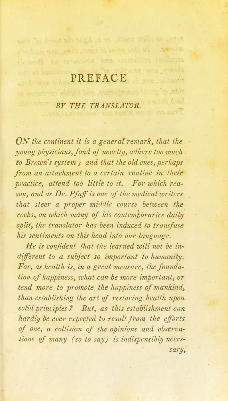 PREFACE BY THE TRANSLATOR. On the continent it is a general remark, that the young physicians, fond of novelty, adhere too much to BroimUs system ; and that the old ones, perhaps from an attachment to a certain routine in their practice, attend too little to it. For zohich rea- son, and as Dr. Pfaff is one of the medical writers that steer a proper middle course between the rocks, on which many of his contemporaries daily split, the translator has been induced to transfuse his sentiments on this head into our language. He is confident that the learned will not he in- different to a subject so important to humanity. For, as health is, iji a great measure, the founda- tion of happiness, xvhat can be more important, or tend more to promote the happiness of mankind, than establishing the art of restoring health upon solid principles f But, as this establishment can hardly be ever expeqted to result from, the efforts of one, a collision of the opinions and observe' lions of many (so to say) is indispensibly neces' sary.