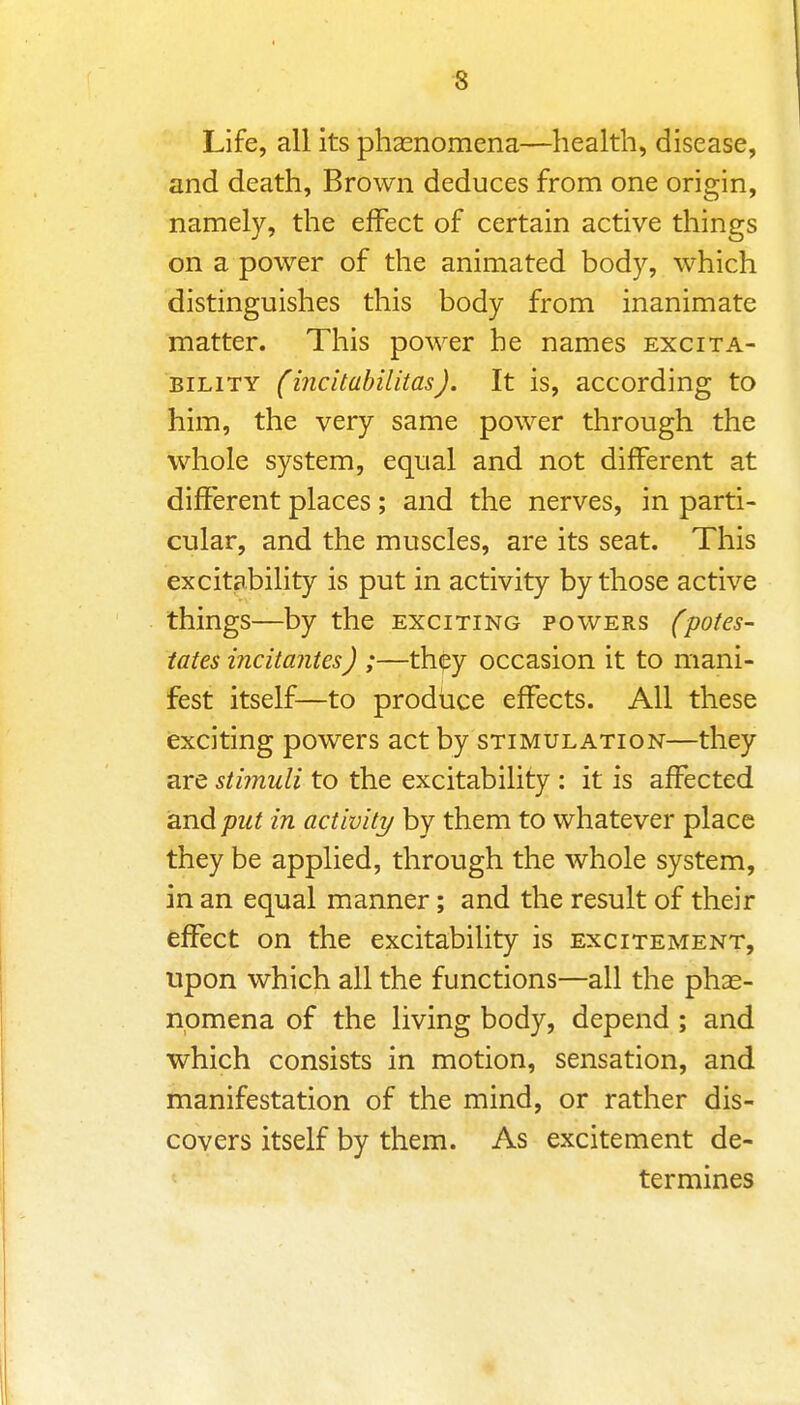 Life, all its phasnomena—health, disease, and death. Brown deduces from one origin, namely, the effect of certain active things on a power of the animated body, which distinguishes this body from inanimate matter. This power he names excita- bility (incitabilitas). It is, according to him, the very same power through the whole system, equal and not different at different places ; and the nerves, in parti- cular, and the muscles, are its seat. This excitability is put in activity by those active things—by the exciting powers (potes- tates incitantes) ;—thipy occasion it to mani- fest itself—to produce effects. All these exciting powers act by stimulation—they are stimuli to the excitability : it is affected 2Ln.dput in activity by them to whatever place they be applied, through the whole system, in an equal manner; and the result of their effect on the excitability is excitement, upon which all the functions—all the phas- npmena of the living body, depend ; and which consists in motion, sensation, and manifestation of the mind, or rather dis- covers itself by them. As excitement de- termines