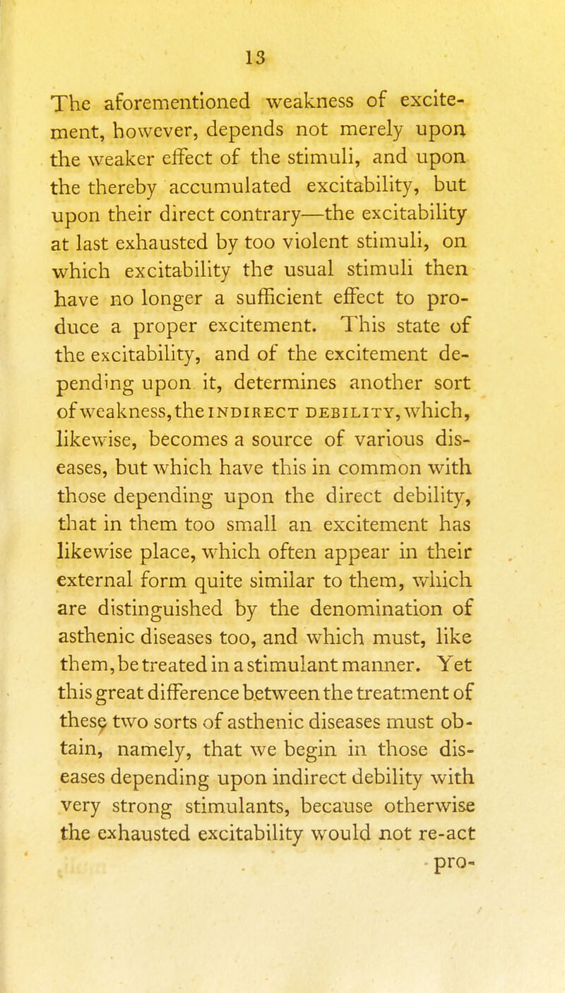 1^ The aforementioned weakness of excite- ment, however, depends not merely upon the weaker effect of the stimuh, and upon the thereby accumulated excitability, but upon their direct contrary—the excitability at last exhausted by too violent stimuh, on which excitability the usual stimuli then have no longer a sufficient effect to pro- duce a proper excitement. This state of the excitability, and of the excitement de- pending upon it, determines another sort ofweakness, the INDIRECT debility, which, likewise, becomes a source of various dis- eases, but which have this in common with those depending upon the direct debility, that in them too small an excitement has likewise place, which often appear in their external form quite similar to them, which are distinguished by the denomination of asthenic diseases too, and which must, like them, be treated in a stimulant manner. Yet this great difference between the treatment of thes^ two sorts of asthenic diseases must ob- tain, namely, that we begin in those dis- eases depending upon indirect debility with very strong stimulants, because otherwise the exhausted excitability would not re-act pro-