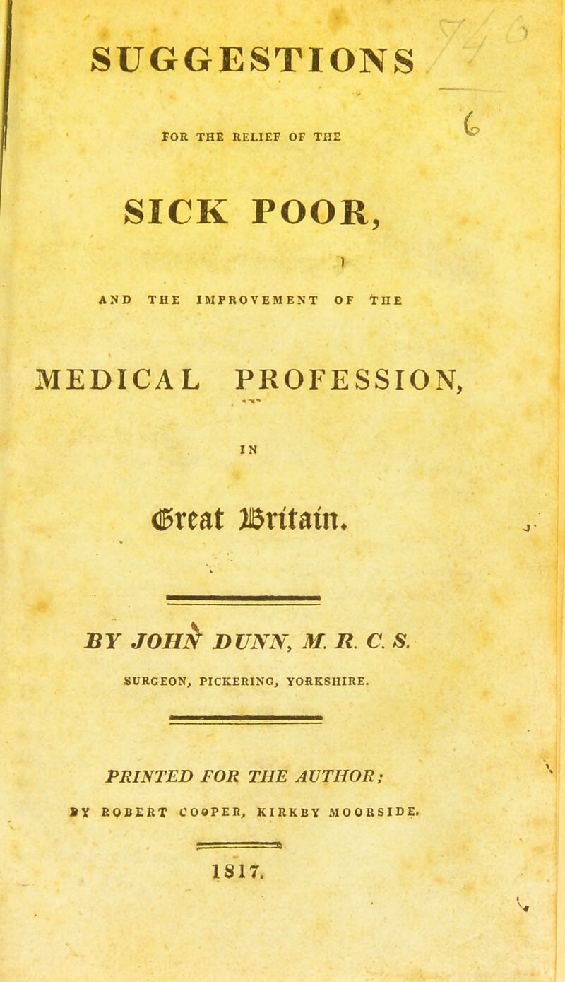 SUGGESTIONS FOR THE RELIEF OF THE SICK POOR, AND THE IMPROVEMENT OF THE MEDICAL PROFESSION, IN dPreat JBntam. BY JOH^ DUNN, M. R C. S. SURGEON, PICKERING, YORKSHIRE. PRINTED FOR THE AUTHOR; »X ROBERT COOPER, KIRKBY MOORSIDE. 1817.