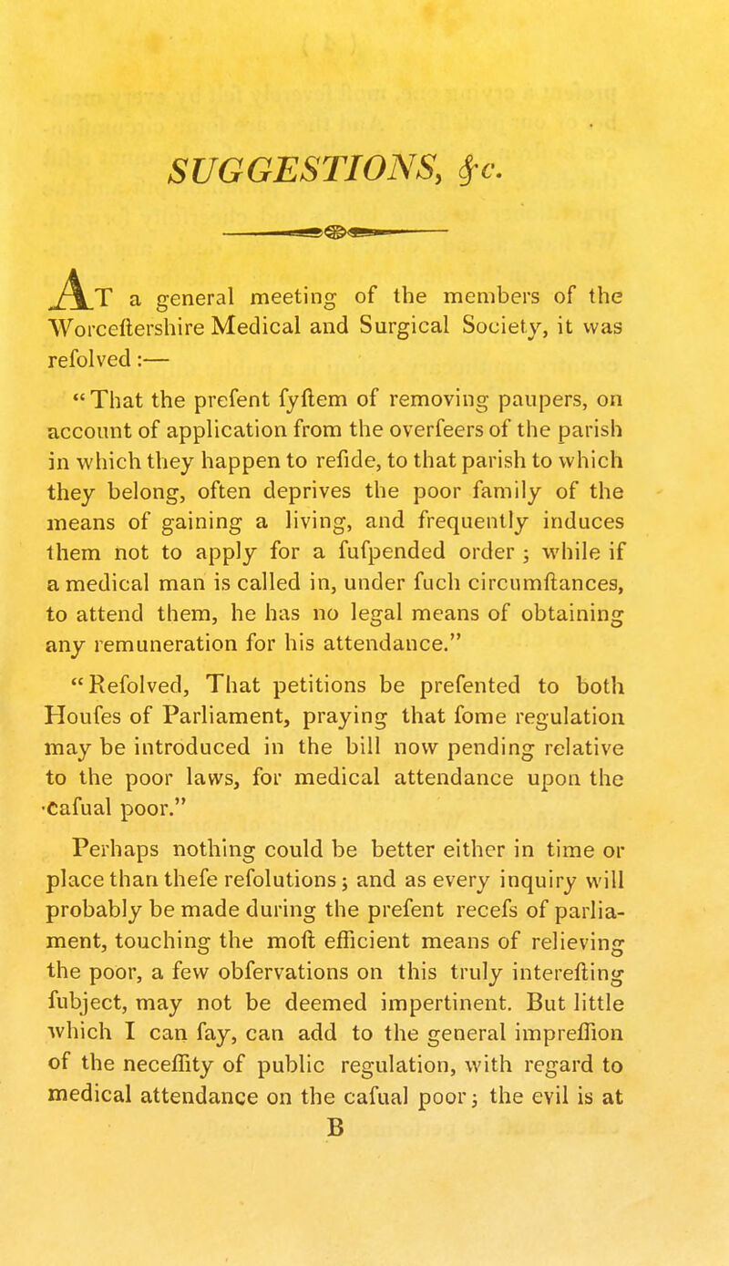 SUGGESTIONS, Sfc. a general meeting of the members of the Worceftershire Medical and Surgical Society, it was refolved:— That the prefent fyftem of removing paupers, on account of application from the overfeers of the parish in which they happen to refide, to that parish to which they belong, often deprives the poor family of the means of gaining a living, and frequently induces them not to apply for a fufpended order ; while if a medical man is called in, under fuch circumftances, to attend them, he has no legal means of obtaining any remuneration for his attendance. Refolved, That petitions be prefented to both Houfes of Parliament, praying that fome regulation may be introduced in the bill now pending relative to the poor laws, for medical attendance upon the •Cafual poor. Perhaps nothing could be better either in time or place than thefe refolutions; and as every inquiry will probably be made during the prefent recefs of parlia- ment, touching the moft efficient means of relieving the poor, a few obfervations on this truly interefting fubject, may not be deemed impertinent. But little ■which I can fay, can add to the general impreffion of the neceffity of public regulation, with regard to medical attendance on the cafual poor; the evil is at B