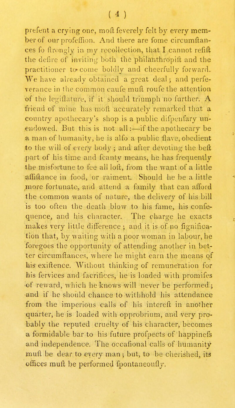prefent a crying one, mod feverely felt by every mem- ber of our profeffion. And there are fome circumftan- ces fo llrongly in my reeollection, tliat I cannot refift the defire of invitiny both the philanthropic and the practitioner to^come boldly and cheerfully forward. We have already obtained a great deal; and perfe- verance in the comnion caufe mud roufethe attention of the legiflature, if it should triumph no further. A friend of mine has mod accurately remarked that a country apothecary's shop is a public difpenfary un- endowed. But this is not all:—if the apothecary be a man of humanity, he is alfo a public Have, obedient to the will of every body; and after devoting the beft part of his time and fcanty means, he has frequently the misfortune to fee all loft, from the want of a little affiftance in food, or raiment. Should he be a little more fortunate, and attend a family that can afford the common wants of nature, the delivery of his bill is too often the death blow to his fame, his confe- quence, and his character. The charge he exacts makes very little difference ; and it is of no fignifica- tion that, by waiting with a poor woman in labour, he foregoes the opportunity of attending another in bet- ter circumftances, where he might earn the means of his exiftence. Without thinking of remuneTation for his fervices and facrifices, he is loaded with promifes of reward, which he knows will never be performed ; •and if he should chance to withhold his attendance from the imperious calls of his intcreft in another quarter, he is loaded with opprobrium, and very pro- bably the reputed cruelty of his character, becomes a formidable bar to his future profpects of happinefs and independence. The occafional calls of humanity muft be dear to eyery man j but, to be cherished, its offices muft be performed fpontaneoufly. /