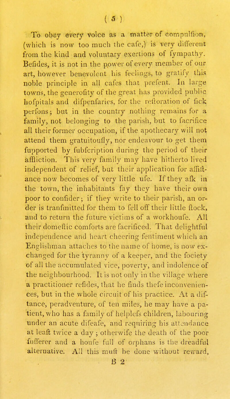 To obey every voice as a matter of o.ompnlfion, (which is now too much the cafe,) is very tlilTereiit from the kind and voluntary exertions of fympathy. Befides, it is not in the ppvver of every member of our art, however benevolent his feelings, to gratify this noble principle in all cafes that prefent. In large towns, the generofity of the great has provided public hofpitals and difpenfaries, for the reftoration of fick perfons; but in the country nothing remains for a family, not belonging to the parish, but to facrifice all their former occupation, if the apothecary will not attend them gratuitoully, nor endeavour to get them fupported by fubfcription during the period of their affliction. This very family may have hitherto lived independent of relief, but their application for alhll- ance now becomes of very little ufe. If they afk in the town, the inhabitants fay they have their own poor to confider; if they write to their parish, an or- der is tranfmitted for them to fell off their little {lock, and to return the future victims of a workhoufe. All their domeftic comforts are facrificed. That delightful independence and heart cheering fentiment which an Englishman attaches to the name of home, is now ex- changed for the tyranny of a keeper, and the fociety of all the accumulated vice, poverty, and indolence of the neighbourhood. It is not only in the village where a practitioner refides, that he finds thefe inconvenien- ces, but in the whole circuit of his practice. At a dif- tance, peradventure, of ten miles, he may have a pa- tient, who has a familj'of helplefs children, labouring under an acute difeafe, and requiring his attondance at leaft twice a day; othervvife the death of the poor flerer and a houfe full of oi'phans is the dreadful alternative. All this muft be done v.ithout reu'ard, B 2