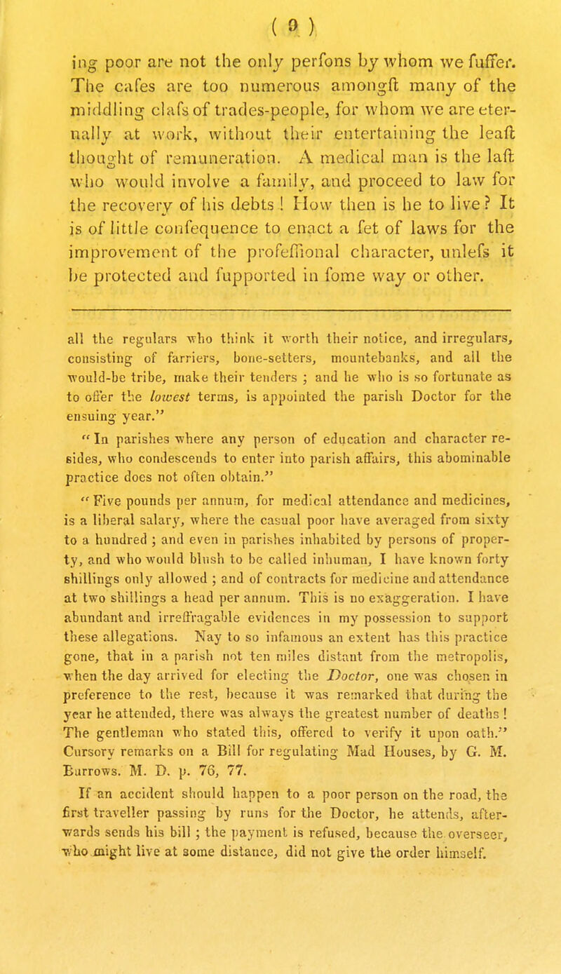 ing poor are not the only perfons by Avhom we fuffer. The cafes are too numerous amongfl; many of the middling ciafs of trades-people, for whom we are eter- nally at work, without their entertaining the leaft tliou<?;ht of remunercition. A medical man is the laft who would involve a family, and proceed to law for the recovery of his debts ! How then is he to live ? It is of little confequence to enact a fet of laws for the improvement of the profefiional character, unlefs it be protected and fupported in fome way or other. all the regulars who think it worth their notice, and irregulars, consisting of farriers, bone-setters, mountebanks, and all the would-be tribe, make their tenders ; and he who is so fortunate as to offer the lowest terms, is appoiated the parish Doctor for the ensuing year. In parishes where any person of education and character re- sides, who condescends to enter into parish affairs, this abominable practice does not often obtain. Five pounds per annum, for medical attendance and medicines, is a liberal salary, where the casual poor have averaged from sixty to a hundred ; and even in parishes inhabited by persons of proper- ty, and who would blush to be called iniiuman, I have known forty shillings only allowed ; and of contracts for medicine and attendance at two shillings a head per annum. This is no exaggeration. I have abundant and irreffragable evidences in my possession to support these allegations. Nay to so infamous an extent has this practice gone, that in a parish not ten miles distant from the metropolis, when the day arrived for electing the Doctor, one was cho^sen in preference to the rest, because it was remarked that during the year he attended, there was always the greatest number of deaths ! The gentleman who stated this, offered to verify it upon oath.'* Cursory remarks on a Bill for regulating Mad Houses, by G. M. Barrows. M. D. p. 76, 77. If an accident should happen to a poor person on the road, the first traveller passing by runs for the Doctor, he attends, afler- •wards sends his bill ; the payment is refused, because the overseer, v/ho might live at some distance, did not give the order himself.