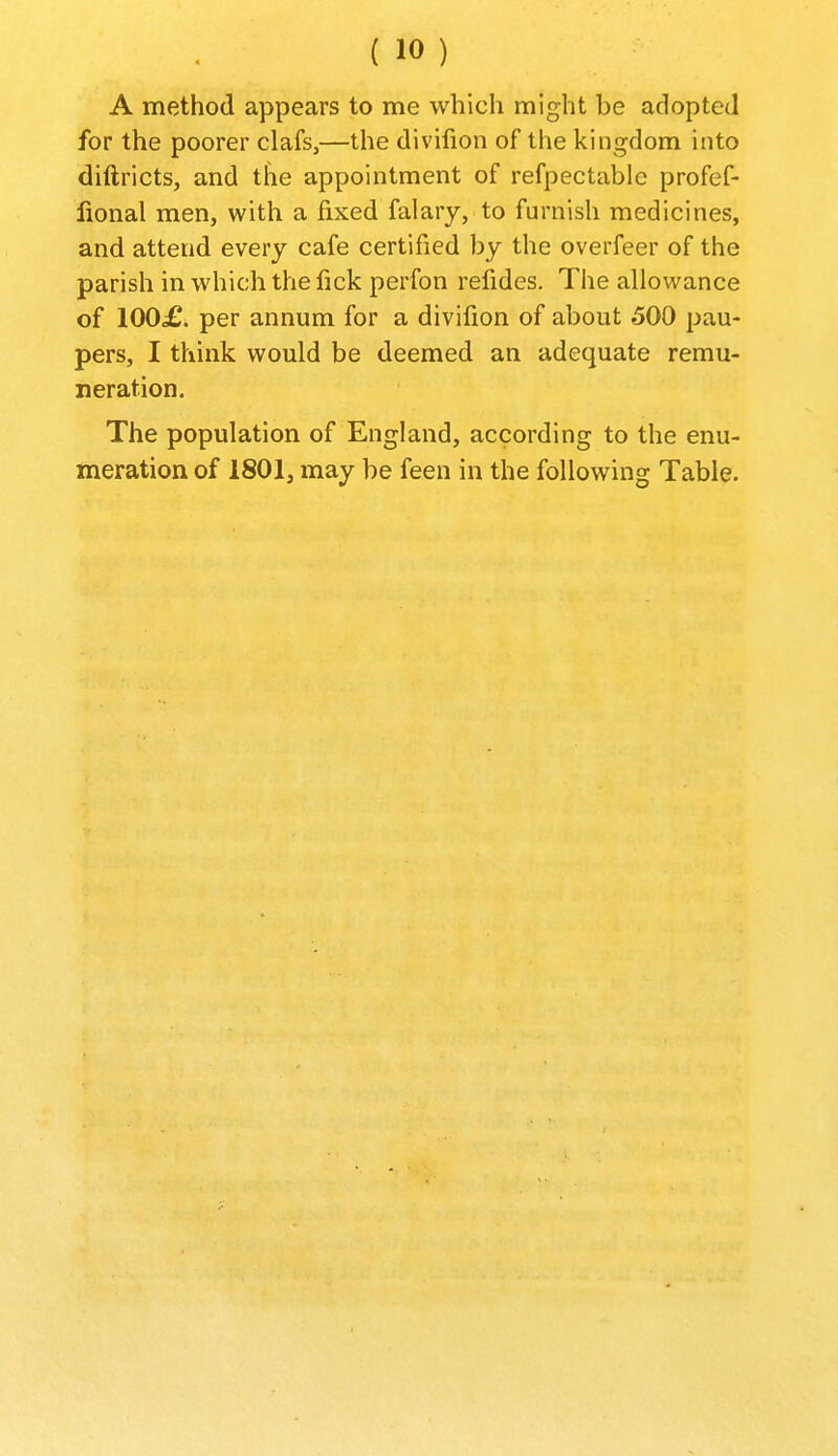 A method appears to me which might be adopted for the poorer clafs,—the divifion of the kingdom into diftricts, and tlie appointment of refpectable profef- fional men, with a fixed falary, to furnish medicines, and attend every cafe certified by the overfeer of the parish in which the fick perfon refides. The allowance of 100£> per annum for a divifion of about 500 pau- pers, I think would be deemed an adequate remu- neration. The population of England, according to the enu- meration of 1801, may be feen in the following Table.
