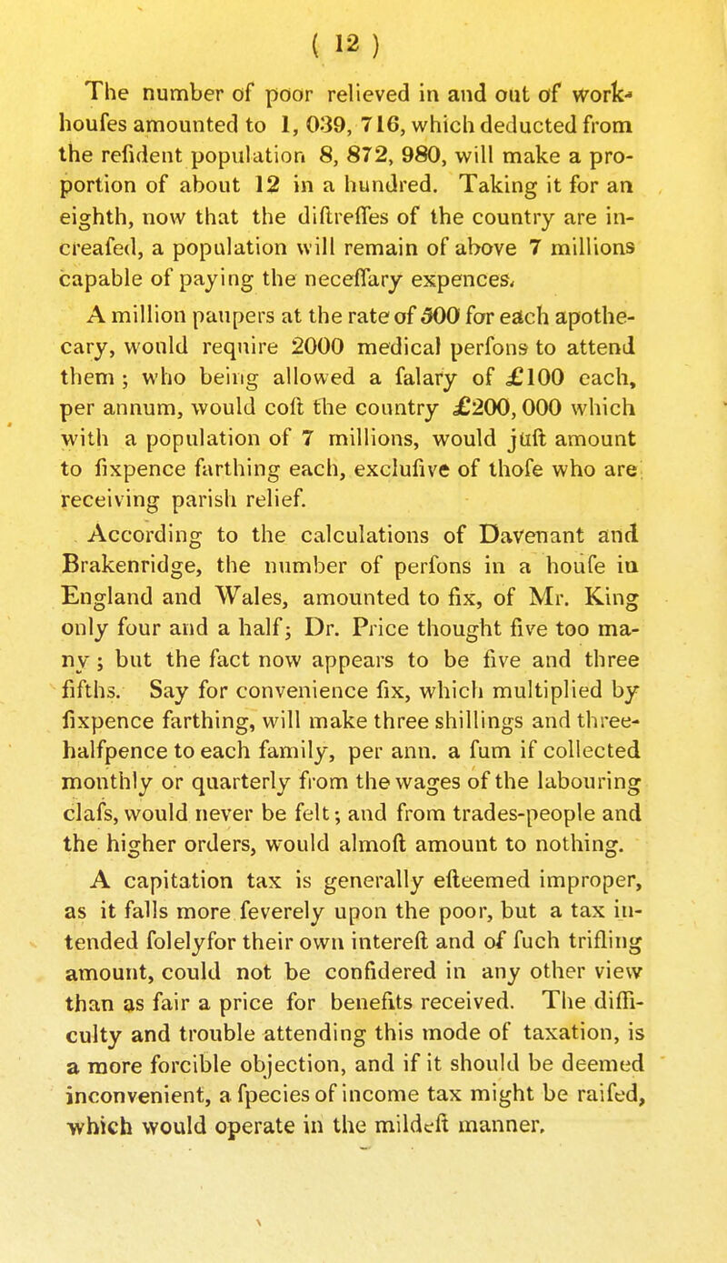 The number of poor relieved in and out of work- houfes amounted to 1, 039, 716, which deducted from the refident population 8, 872, 980, will make a pro- portion of about 12 in a hundred. Taking it for an eighth, now that the diftrefles of the country are in- creafed, a population will remain of above 7 millions capable of paying the neceflary expences* A million paupers at the rate of 500 for each apothe- cary, would require 2000 medical perfons to attend them ; who being allowed a falary of £100 each, per annum, would coft tlie country £200,000 which with a population of 7 millions, would juft amount to fixpence farthing each, exclufive of ihofe who arej receiving parish relief. According to the calculations of DaVenant and Brakenridge, the number of perfons in a houfe iu England and Wales, amounted to fix, of Mr. King only four and a half; Dr. Price thought five too ma- ny ; but the fact now appears to be five and three fifths. Say for convenience fix, which multiplied by fixpence farthing, will make three shillings and three- halfpence to each family, per ann. a fum if collected monthly or quarterly from the wages of the labouring clafs, would never be felt; and from trades-people and the higher orders, would almofl; amount to nothing. A capitation tax is generally efteemed improper, as it falls more feverely upon the poor, but a tax in- tended folelyfor their own intereft and of fuch trifling amount, could not be confidered in any other view than as fair a price for benefits received. The diffi- culty and trouble attending this mode of taxation, is a more forcible objection, and if it should be deemed inconvenient, a fpeciesof income tax might be raifed, ■which would operate in the mildtft manner.