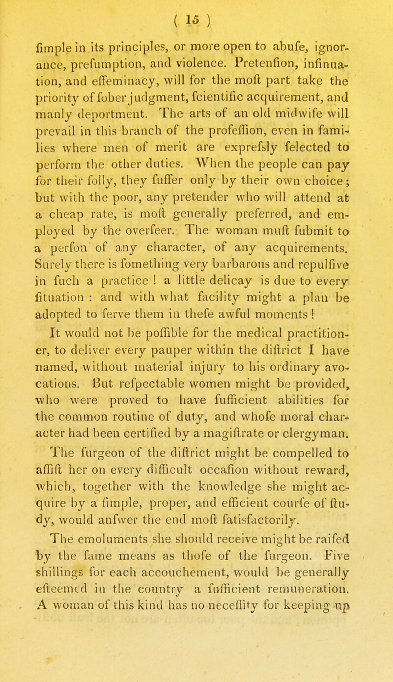 fimplein its principles, or more open to abufe, ignor- aiice, prefumption, and violence. Pretenfion, infinua- tion, and effeminacy, will for the moft part take the priority of fober judgment, fcientific acquirement, and manly deportment. The arts of an old midwife will prevail in this branch of the profefTion, even in fami- lies where men of merit are exprefsly felected to perform the other duties. When the people can pay for their folly, they fuffer only by their own choice; but with the poor, any pretender who will attend at a cheap rate, is moft generally preferred, and em- ployed by the overfeer. The woman muft fubmit to a perfon' of any character, of any acquirements. Surely there is fomething very barbarous and repulfive in fuch a practice ! a little delicay is due to every fituation : and with what facility might a plan be adopted to ferve them in thefe awful moments 1 It would not be poffible for the medical practition- er, to deliver every pauper within the diftrict I have named, without material injury to bis ordinary avo- cations. But refpectable women might be provided, who were proved to have fufficient abilities for the common routine of duty, and whofe moral char- .acter had been certified by a magifl.rate or clergyman. The furgeon of the diftrict might be compelled to affift her on every difficult occafion without reward, which, totrether with the knowledge she mis;ht ac- quire by a limple, proper, and efficient courfe of ftu- dy, would anfwer tlie end moft fatisfactorilj. The emoluments she should receive might be raifed by the fame means as thofe of the furgeon. Five shillings for each accouchement, would be generally efteemcd in the country a fufficient remuneration. A woman of this kind has no neceffity for keeping up -1
