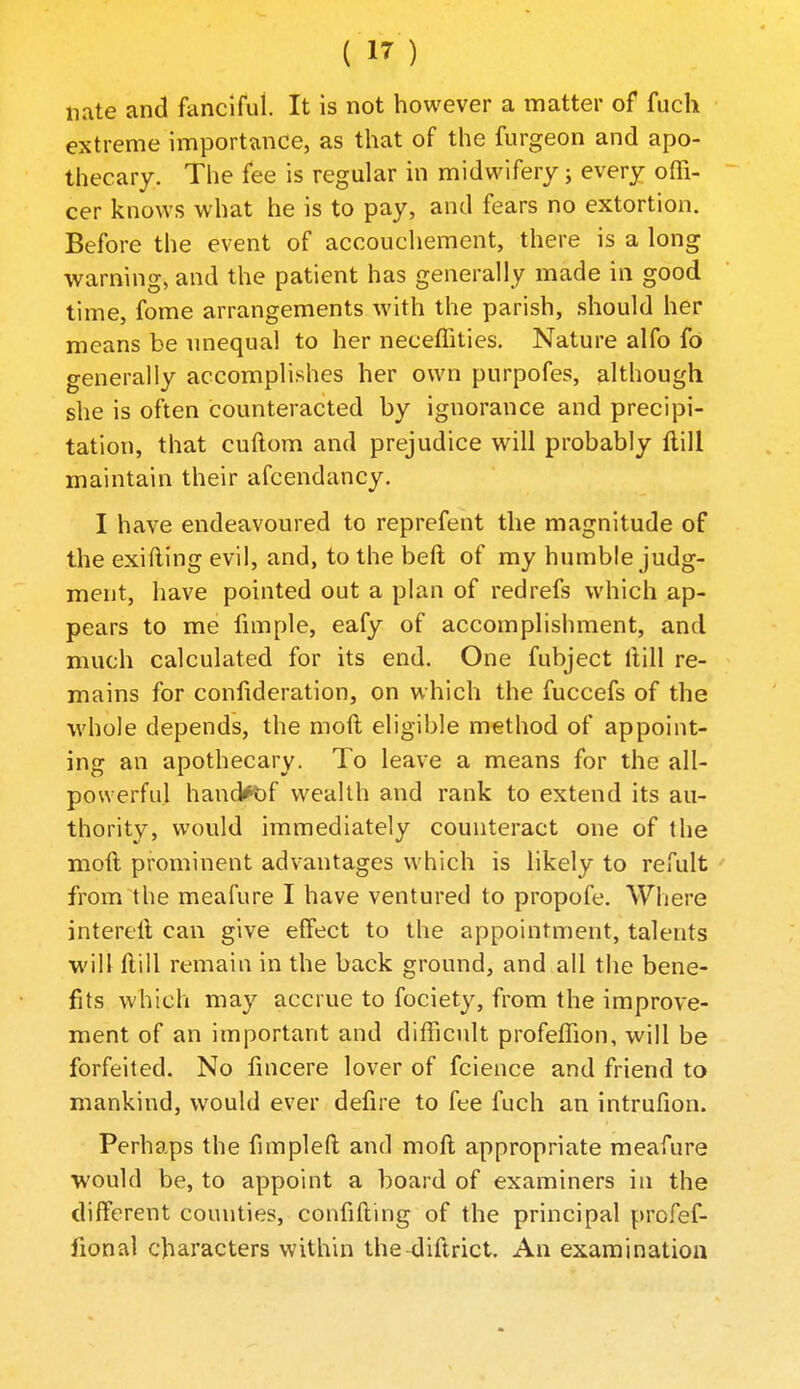 nate and fanciful. It is not however a matter of fucli extreme importance, as that of the furgeon and apo- thecary. The fee is regular in midwifery; every offi- cer knows what he is to pay, and fears no extortion. Before the event of accouchement, there is a long warning, and the patient has generally made in good time, fome arrangements with the parish, should her means be imequal to her neceffities. Nature alfo fo generally accomplishes her own purpofes, although she is often counteracted by ignorance and precipi- tation, that cuftom and prejudice will probably flill maintain their afcendancy, I have endeavoured to reprefent the magnitude of the exifling evil, and, to the bed of my humble judg- ment, have pointed out a plan of redrefs which ap- pears to me fnnple, eafy of accomplishment, and much calculated for its end. One fubject ftill re- mains for confideration, on which the fuccefs of the ■whole depends, the mod eligible method of appoint- ing an apothecary. To leave a means for the all- powerful hand*t)f wealth and rank to extend its au- thority, would immediately counteract one of the moft pi'ominent advantages which is likely to refult from the meafure I have ventured to propofe. Where interell can give effect to the appointment, talents will ftill remain in the back ground, and all the bene- fits which may accrue to fociety, from the improve- ment of an important and difficult profeffion, will be forfeited. No fuicere lover of fcience and friend to mankind, would ever defire to fee fuch an intrufion. Perhaps the fimpleft and moft appropriate meafure would be, to appoint a board of examiners in the different counties, confifting of the principal profef- fional characters within the diftrict. An examination
