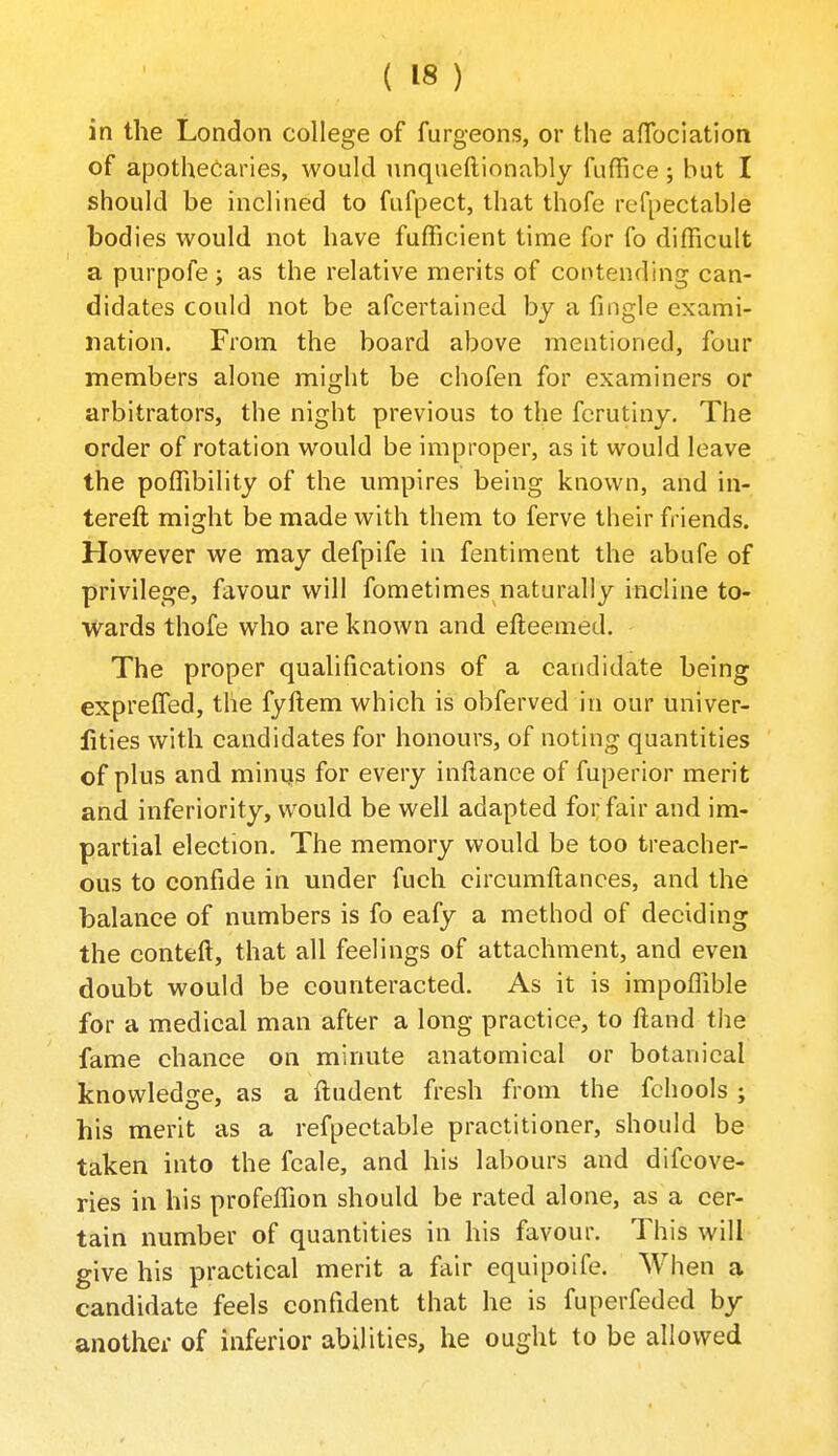 in the London college of furgeons, or the alTociation of apothecaries, would nnqueftionably fuffice; but I should be inclined to fufpect, that thofe refpectable bodies would not have fufficient time for fo difficult a purpofe; as the relative merits of contending can- didates could not be afcertained by a fiiigle exami- nation. From the board above mentioned, four members alone might be chofen for examiners or arbitrators, the night previous to the fcrutiny. The order of rotation would be improper, as it would leave the poffibility of the umpires being known, and in- tereft might be made with them to ferve their friends. However we may defpife in fentiment the abufe of privilege, favour will fometimes naturally incline to- wards thofe who are known and efteemed. The proper qualifications of a candidate being exprefled, the fyftem which is obferved in our univer- lities with candidates for honours, of noting quantities of plus and minus for every inllance of fuperior merit and inferiority, would be well adapted for fair and im- partial election. The memory would be too treacher- ous to confide in under fueh circumftances, and the balance of numbers is fo eafy a method of deciding the conteft, that all feelings of attachment, and even doubt would be counteracted. As it is impoffible for a medical man after a long practice, to ftand the fame chance on minute anatomical or botanical knowledge, as a ftudent fresh from the fchools ; his merit as a refpectable practitioner, should be taken into the fcale, and his labours and difcove- ries in his profeffion should be rated alone, as a cer- tain number of quantities in his favour. This will give his practical merit a fair equipoife. When a candidate feels confident that he is fuperfeded by anothei- of inferior abilities, he ought to be allowed
