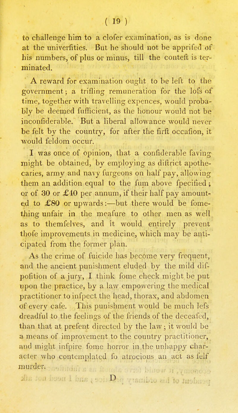 to challenge him to a clofer examination, as is done at the univerfities. But he should not be apprifed of his numbers, of plus or minus, till the conteft is ter- minated. A reward for examination ouoht to be left to the government; a trifling remuneration for the lofs of time, together with travelling expences, would proba- bly be deemed fufficient, as the honour would not be inconfiderable. But a liberal allowance would never be felt by the country, for after the firll occafion, it would feldom occur. I was once of opinion, that a confiderable faving might be obtained, by employing as diftrict apothe- caries, army and navy furgeons on half pay, allow ing them an addition equal to the funi above fpecified; or of 30 or £iO per annum, if their half pay amount- ed to £80 or upwards:—but there would be fome- thing unfair in the meafure to other men as well as to themfelves, and it would entirely prevent thofe improvements in medicine, which may be anti-' cipated from the former plan. As the crime of fuicide has become very frequent, and the ancient punishment eluded by the mild dif- pofition of a jur}'-, I think fome check might be put upon the practice, by a law empowering the medical practitioner to infpect the head, thorax, and abdomen of every cafe. This punishment would be much lefs dreadful to the feelings of the friends of the deceafed, than that at prefent directed by the law; it would be a means of improvement to the country practitioner, and might infpire fome horror in.the unhappy diar-^ acter who contemplated fo atrocious, an act as felf murder. D / r/iinjj'jo aid to hii'
