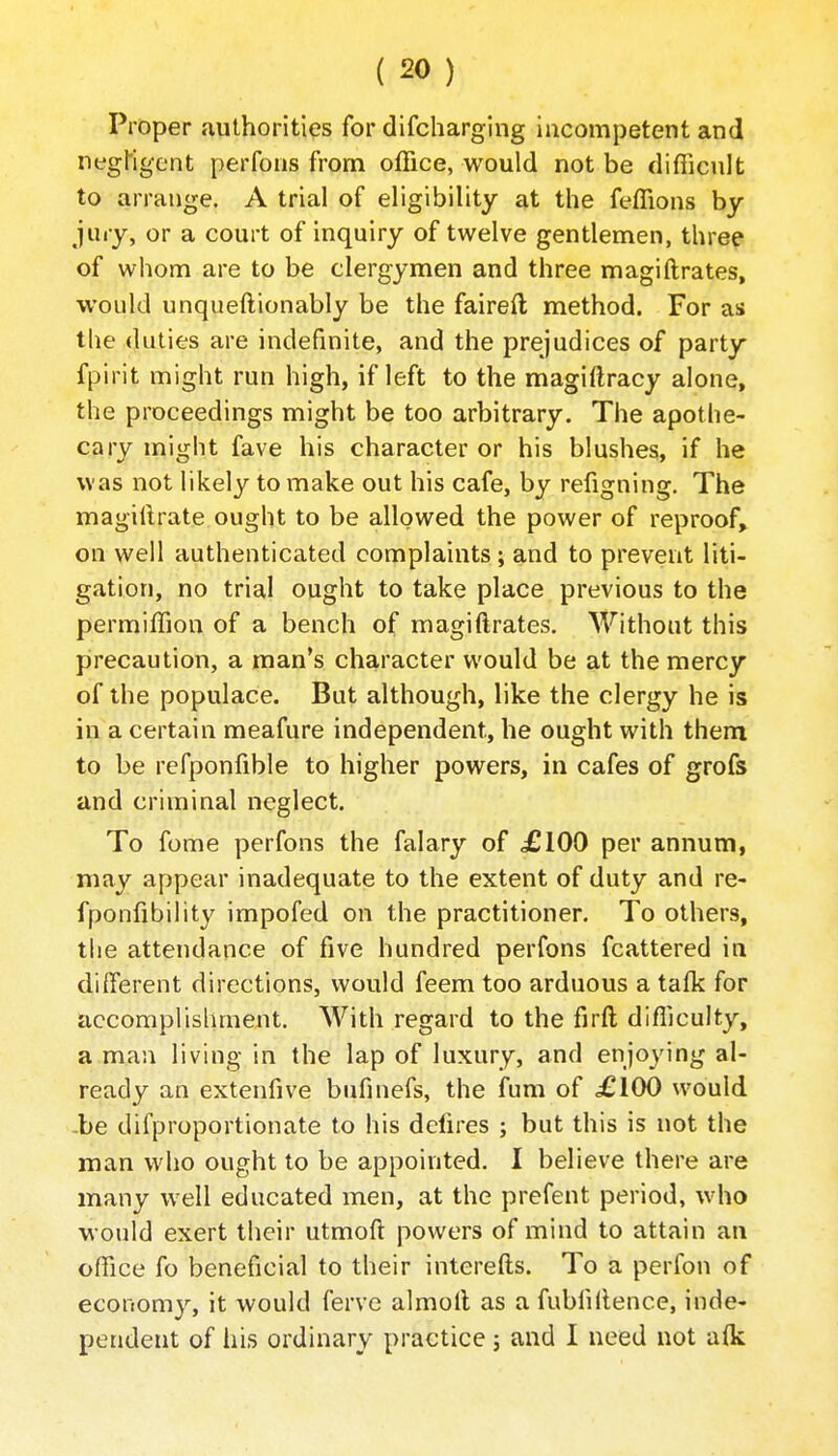 Proper authorities for difcharglng incompetent and negMgent perfons from office, would not be difiicult to arrange. A trial of eligibility at the feffions by jury, or a court of inquiry of twelve gentlemen, three of whom are to be clergymen and three magiftrates, would unqueftionably be the faired method. For as tlie duties are indefinite, and the prejudices of party fpirit might run high, if left to the magiftracy alone, the proceedings might be too arbitrary. The apothe- cary might fave his character or his blushes, if he was not likely to make out his cafe, by refigning. The magiilrate ought to be allowed the power of reproof, on well authenticated complaints ; and to prevent liti- gation, no trial ought to take place previous to the permiffion of a bench of magiftrates. Without this precaution, a man's character would be at the mercy of the populace. But although, like the clergy he is in a certain meafure independent, he ought with them to be refponfible to higher powers, in cafes of grofs and criminal neglect. To fome perfons the falary of £100 per annum, may appear inadequate to the extent of duty and re- fponfibility impofed on the practitioner. To others, the attendance of five hundred perfons fcattered in different directions, would feem too arduous a talk for accomplislmient. With regard to the firft difficulty, a man living in the lap of luxury, and enjoying al- ready an extenfive bufinefs, the fum of .£100 would -be difproportionate to his dchres ; but this is not the man who ought to be appointed. I believe there are many well educated men, at the prefent period, who would exert their utmoft powers of mind to attain an office fo beneficial to their interefts. To a perfon of economy, it would ferve almoll as a fubfillence, inde- pendent of his ordinary practice; and I need not a{k