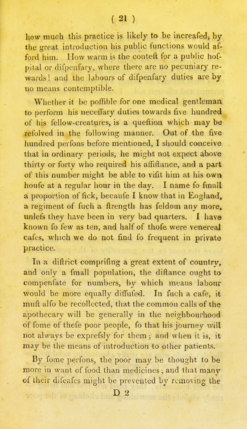 how much this practice is likely to be increafed, by the great introduction his public functions would af- ford him. How warm is the conteft for a public hof- pital or difpenfary, where there are no pecuniary re- wards ! and the labours of difpenfary duties are by no means contemptible. Whether it be poffible for one medical gentleman to perform his necelfary duties towards five hundred of his fellow-creatures, is a queftion which may be refolved in the following manner. Out of the five hundred perfons before mentioned, I should conceive that in ordinary periods, he might not expect above thirty or forty who required his alfiftance, and a part of this number might be able to vifit him at his own houfe at a regular hour in the day. I name fo ftnall a proportion of fick, becaufe I know that in England, a regiment of fuch a ftrength has feldom any more, unlefs they have been in very bad quarters. I have known fo few as ten, and half of thofe were venereal cafes, which we do not find fo frequent in private practice. In a diftrict comprifing a great extent of country, and only a fmall population, the diftance ought to compenfate for numbers, by which means labour would be more equally diffufed. In fuch a cafe, it muft alfo be recollected, that the common calls of the apothecary will be generally in the neighbourhood of fome of thefe poor people, fo that his journey wili not always be exprefsly for them 5 and when it is, it may be the means of introduction to other patients. By fome perfons, the poor may be thought to be more in want of food than medicines; and that many of their difeafcs might be prevented by removing the D 2