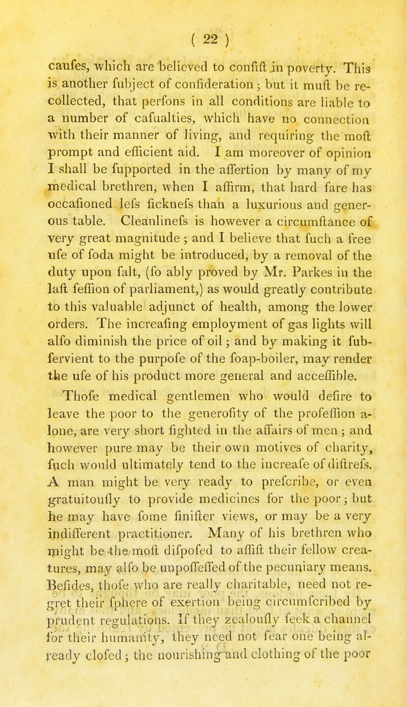 caufes, which are beHcved to confift in poverty. This is another fubject of confideration; but it muft be re- collected, that perfons in all conditions are liable to a number of cafualties, which have no connection with their manner of living, and requiring the moft prompt and efficient aid. I am moreover of opinion I shall be fupported in the alTertion by many of my medical brethren, when I affirm, that hard fare has occafioned lefs ficknefs than a luxurious and gener- ous table. Cleanlinefs is however a circumllance of very great magnitude ; and I believe that fuch a free life of foda might be introduced, by a removal of the duty upon fait, (fo ably proved by Mr. Parkes in the lall feffion of parliament,) as would greatly contribute to this valuable adjunct of health, among the lower orders. The increafmg employment of gas lights will alfo diminish the price of oil; and by making it fub- fervient to the purpofe of the foap-boiler, may render the ufe of his product more general and acceffible. Thofe medical gentlemen who would defire to leave the poor to the generofity of the profeffion a- lone, are very short fighted in the affairs of men ; and however pure may be their own motives of charity, fuch would ultimately tend to the increafe of diftrefs. A man might be very ready to prefcribe, or even gratuitouily to provide medicines for the poor; but he may have fome finifter views, or may be a very indiffijrent practitioner. Many of his brethren who lyiight be-the moft difpofed to affift their fellow crea- tures, may alfo be unpoffisfTed of the pecuniary means. Befides, thofe who are really charitable, need not re- gret their fphere of exertion being circumfcribed by prudent regulations. If they zealoufly fqek a channel for their humamty, they need not fear one being al- ready clofed; the nourishing and clothing of the poor