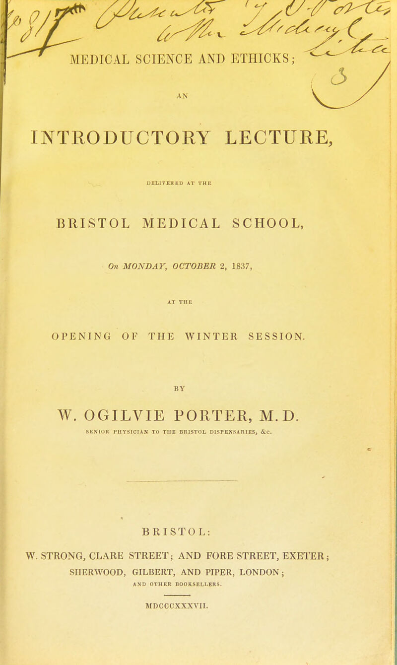 INTRODUCTORY LECTURE, UELIVEHEU AT THE BRISTOL MEDICAL SCHOOL, On MONDAY, OCTOBER 2, 1837, AT THE OPENING OF THE WINTER SESSION. BY W. OGILVIE PORTER, M.D. SENIOR PHYSICIAN TO THE BRISTOL DISPENSARIES, &C. BRISTOL: W. STRONG, CLARE STREET; AND FORE STREET, EXETER; SHERWOOD, GILBERT, AND PIPER, LONDON; AND OTHER BOOKSEIXERS. MDCCCXXXVII.