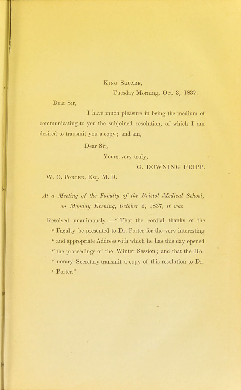 King Square, Tuesday Morning, Oct. 3, 1837. Deal Sir, I have much jjleasure in being the medium of communicating to you the subjoined resolution, of which I am desired to transmit you a copy; and am. Dear Sir, Yours, very tinily, G. DOWNING FRIPP. W. 0. Porter, Esq. M. D. At a Meeting of the Faculty of the Bristol Medical School, on Monday Evening, October 2, 1837, it was Resolved unanimously:— That the cordial thanks of the  Faculty be presented to Dr. Porter for the very interesting  and appropriate Address with which he has this day opened  the proceedings of the Winter Session; and that the Ho-  norary Secretary transmit a copy of this resolution to Dr. Porter.