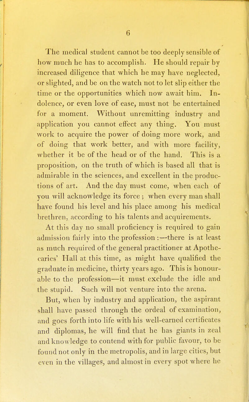 The medical student cannot be too deeply sensible of how much he has to accomplish. He should repair by increased diligence that which he may have neglected, or slighted, and be on the watch not to let slip either the time or the opportunities which now await him. In- dolence, or even love of ease, must not be entertained for a moment. Without unremitting industry and application you cannot effect any thing. You must work to acquire the power of doing more work, and of doing that work better, and with more facility, whether it be of the head or of the hand. This is a proposition, on the truth of which is based all that is admirable in the sciences, and excellent in the produc- tions of art. And the day must come, when each of you will acknowledge its force ; when every man shall have found his level and his place among his medical hrethren, according to his talents and acquirements. At this day no small proficiency is required to gain admission fairly into the profession :—there is at least as much required of the general practitioner at Apothe- caries' Hall at this time, as might have qualified the graduate in medicine, thirty years ago. This is honour- able to the profession—it must exclude the idle and the stupid. Such will not venture into the arena. But, when by industry and application, the aspirant shall have passed through the ordeal of examination, and goes forth into life with his well-earned certificates and diplomas, he will find that he has giants in zeal and knowledge to contend with for public favour, to be found not only in the metropolis, and in large cities, but even in the villages, and almost in every spot where he