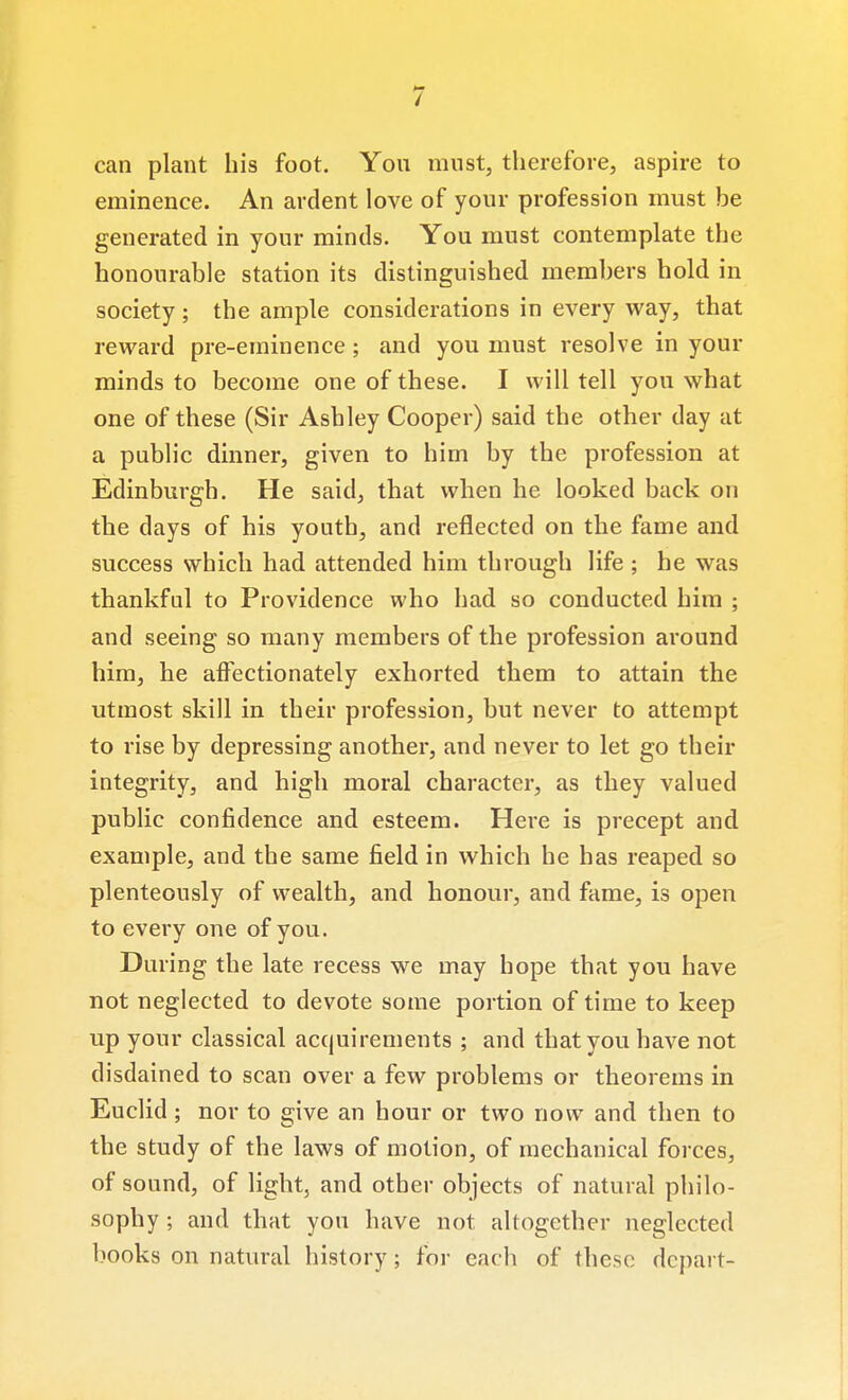 / can plant his foot. You must, therefore, aspire to eminence. An ardent love of your profession must be generated in your minds. You must contemplate the honourable station its distinguished members hold in society ; the ample considerations in every way, that reward pre-eminence; and you must resolve in your minds to become one of these. I will tell you what one of these (Sir Ashley Cooper) said the other day at a public dinner, given to him by the profession at Edinburgh. He said, that when he looked back on the days of his youth, and reflected on the fame and success which had attended him through life ; he was thankfnl to Providence who had so conducted him ; and seeing so many members of the profession around him, he affectionately exhorted them to attain the utmost skill in their profession, but never to attempt to rise by depressing another, and never to let go their integrity, and high moral character, as they valued public confidence and esteem. Here is precept and example, and the same field in which he has reaped so plenteously of vrealth, and honour, and fame, is open to every one of you. During the late recess we may hope that you have not neglected to devote some portion of time to keep up your classical acquirements ; and that you have not disdained to scan over a few problems or theorems in Euclid; nor to give an hour or two now and then to the study of the laws of motion, of mechanical forces, of sound, of light, and other objects of natural philo- sophy ; and that you have not altogether neglected books on natural history; for each of these depart-