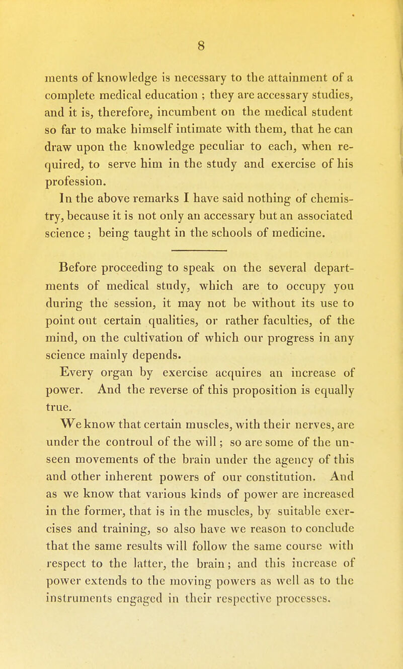 ments of knowledge is necessary to the attainment of a complete medical education ; they are accessary studies, and it is, therefore, incumbent on the medical student so far to make himself intimate with them, that he can draw upon the knowledge peculiar to each, when re- quired, to serve him in the study and exercise of his profession. In the above remarks I have said nothing of chemis- try, because it is not only an accessary but an associated science ; being taught in the schools of medicine. Before proceeding to speak on the several depart- ments of medical study, which are to occupy you during the session, it may not be without its use to point out certain qualities, or rather faculties, of the mind, on the cultivation of which our progress in any science mainly depends. Every organ by exercise acquires an increase of power. And the reverse of this proposition is equally true. We know that certain muscles, with their nerves, are under the controul of the will; so are some of the un- seen movements of the brain under the agency of this and other inherent powers of our constitution. And as we know that various kinds of power are increased in the former, that is in the muscles, by suitable exer- cises and training, so also have we reason to conclude that the same results will follow the same course with respect to the latter, the brain; and this increase of power extends to the moving powers as well as to the instruments engaged in their respective processes.
