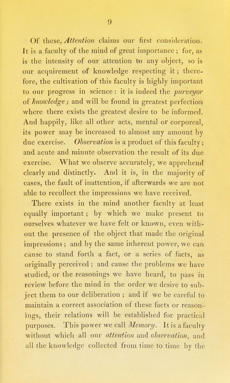 Of \.\\c^e, Attention claims our first consideration. It is a faculty of the mind of great importance ; for, as is the intensity of our attention to any object, so is our acquirement of knowledge respecting it; there- fore, the cultivation of this faculty is highly important to our progress in science: it is indeed the purveyor of hioioledge; and will be found in greatest perfection where there exists the greatest desire to be informed. And happily, like all other acts, mental or corporeal, its power may be increased to almost any amount by due exercise. Observation is a product of this faculty; and acute and minute observation the result of its due exercise. What we observe accurately, we apprehend clearly and distinctly. And it is, in the majority of cases, the fault of inattention, if afterwards we are not able to recollect the impressions we have received. There exists in the mind another faculty at least equally important ; by which we make present to ourselves whatever we have felt or know^n, even with- out the presence of the object that made the original impressions ; and by the same inherent power, we can cause to stand forth a fact, or a series of facts, as originally perceived ; and cause the problems we have studied, or the reasonings we have heard, to pass in review before the mind in the order we desire to sub- ject them to our deliberation ; and if we be careful to maintain a correct association of these facts or reason- ings, their relations will be established for practical purposes. This power we call Memory. It is a faculty without which all our attention and observation, and all the knowlc<lgc collected from time to time by the