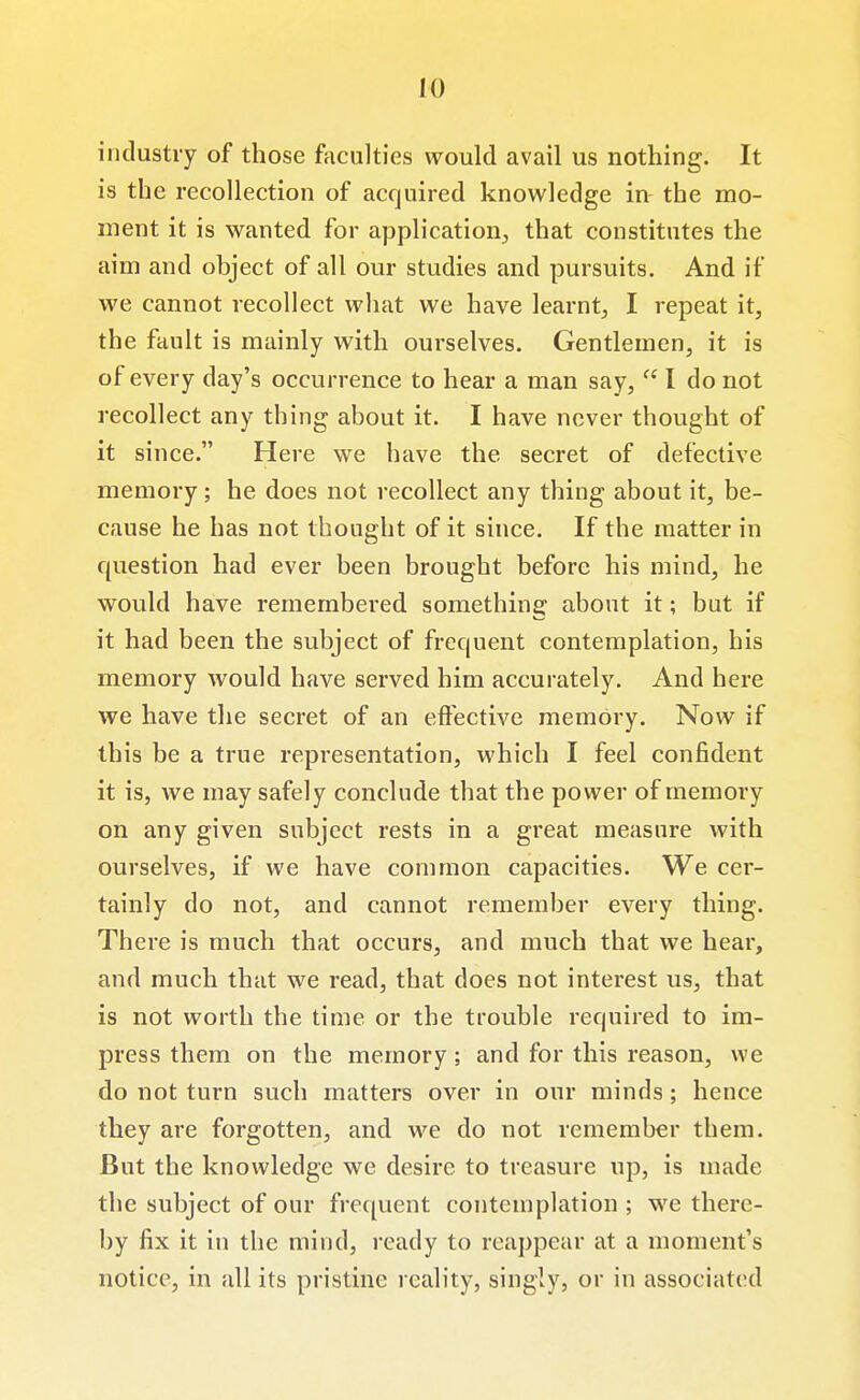 industry of those fticulties would avail us nothing. It is the recollection of acquired knowledge in the mo- ment it is wanted for application;, that constitutes the aim and object of all our studies and pursuits. And if we cannot recollect what we have learnt, I repeat it, the fault is mainly with ourselves. Gentlemen, it is of every day's occurrence to hear a man say,  I do not recollect any thing about it. I have never thought of it since. Here we have the secret of defective memory; he does not recollect any thing about it, be- cause he has not thought of it since. If the matter in question had ever been brought before his mind, he would have remembered something about it; but if it had been the subject of frequent contemplation, his memory would have served him accurately. And here we have the secret of an eftective memory. Now if this be a true representation, which I feel confident it is, we may safely conclude that the power of memory on any given subject rests in a great measure with ourselves, if we have common capacities. We cer- tainly do not, and cannot remember every thing. There is much that occurs, and much that we hear, and much that we read, that does not interest us, that is not worth the time or the trouble required to im- press them on the memory; and for this reason, we do not turn such matters over in our minds; hence they are forgotten, and we do not remember them. But the knowledge we desire to treasure up, is made the subject of our frequent contemplation ; we there- by fix it in the mind, ready to reappear at a moment's notice, in all its pristine reality, singly, or in associated