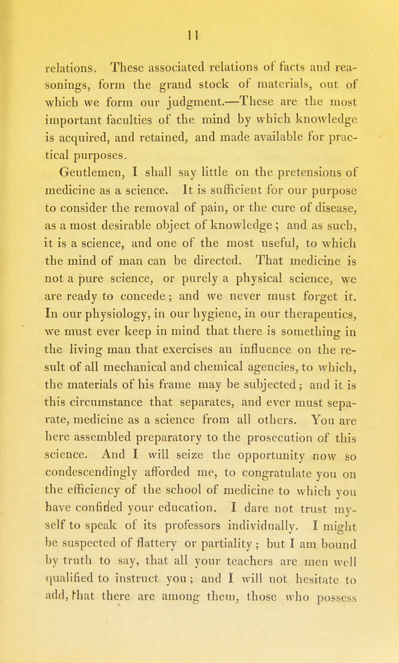 relations. These associated relations of facts and rea- sonings, form the grand stock of materials, ont of which we form our judgment.—These are the most important faculties of the mind by which knowledge is acquired, and retained, and made available for prac- tical purposes. Gentlemen, I shall say little on the pretensions of medicine as a science. It is sufficient for our purpose to consider the removal of pain, or the cure of disease, as a most desirable object of knowledge; and as such, it is a science, and one of the most useful, to which the mind of man can be directed. That medicine is not a j3ure science, or purely a physical science, we are ready to concede; and we never must forget it. In our physiology, in our hygiene, in our therapeutics, we must ever keep in mind that there is something in the living man that exercises an influence on the re- sult of all mechanical and chemical agencies, to which, the materials of his frame may be subjected; and it is this circumstance that separates, and ever must sepa- rate, medicine as a science from all others. You are here assembled preparatory to the prosecution of this science. And I will seize tiie opportunity now so condescendingly afforded me, to congratulate you on the efficiency of the school of medicine to which you have confided your education. I dare not trust my- self to speak of its professors individually. I might be suspected of flattery or partiality ; but I am bound by truth to say, that all your teachers are men well qualified to instruct you; and I will not hesitate to add, Miat there are among them, those who possess