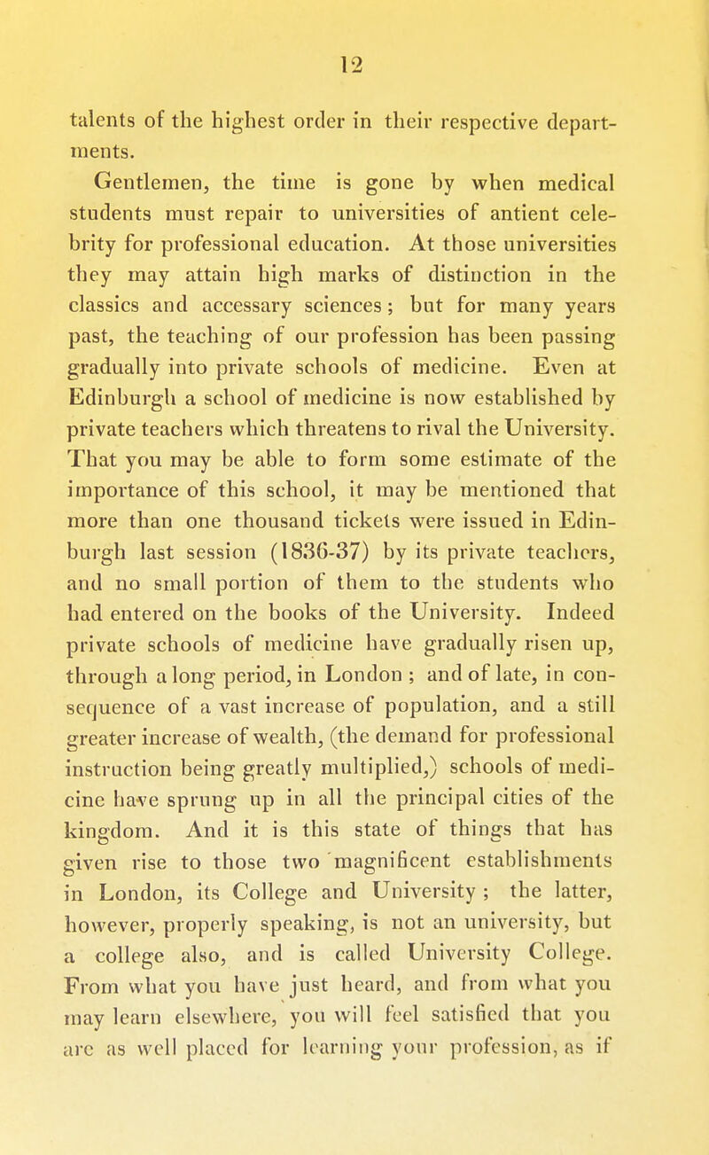 talents of the highest order in their respective depart- ments. Gentlemen, the time is gone by when medical students must repair to universities of antient cele- brity for professional education. At those universities they may attain high marks of distinction in the classics and accessary sciences; but for many years past, the teaching of our profession has been passing gradually into private schools of medicine. Even at Edinburgh a school of medicine is now established by private teachers which threatens to rival the University. That you may be able to form some estimate of the importance of this school, it may be mentioned that more than one thousand tickets were issued in Edin- burgh last session (1836-37) by its private teachers, and no small portion of them to the students who had entered on the books of the University. Indeed private schools of medicine have gradually risen up, through along period, in London ; and of late, in con- sequence of a vast increase of population, and a still greater increase of wealth, (the demand for professional instruction being greatly multiplied,) schools of medi- cine have sprung up in all the principal cities of the kinedom. And it is this state of things that has given rise to those two magnificent establishments in London, its College and University ; the latter, however, properly speaking, is not an university, but a college also, and is called University College. From what you have just heard, and from what you may learn elsewhere, you will feel satisfied that you are as well placed for learning your profession, as if