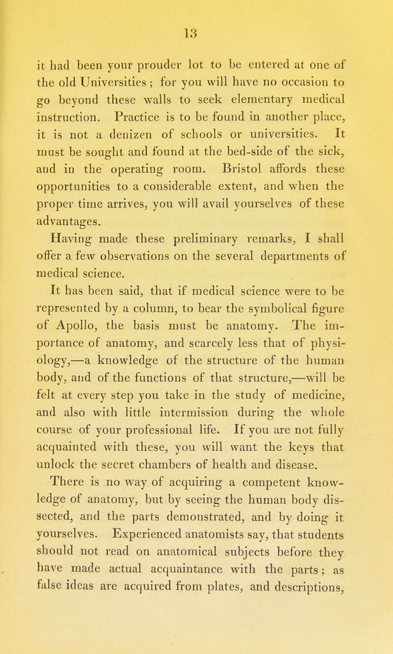 it had been your prouder lot to be entered at one of the old Universities; for you will have no occasion to go beyond these walls to seek elementary medical instruction. Practice is to be found in another place, it is not a denizen of schools or universities. It must be sought and found at the bed-side of the sick, and in the operating room. Bristol affords these opportunities to a considerable extent, and when the proper time arrives, you will avail yourselves of these advantages. Having made these preliminary remarks, I shall offer a few observations on the several departments of medical science. It has been said, that if medical science were to be represented by a column, to bear the symbolical figure of Apollo, the basis must be anatomy. The im- portance of anatomy, and scarcely less that of physi- ology,—a knowledge of the structure of the human body, and of the functions of that structure,—will be felt at every step you take in the study of medicine, and also with little intermission during the whole course of your professional life. If you are not fully acquainted with these, you will want the keys that unlock the secret chambers of health and disease. There is no way of acquiring a competent know- ledge of anatomy, but by seeing the human body dis- sected, and the parts demonstrated, and by doing it yourselves. Experienced anatomists say, that students should not read on anatomical subjects before they have made actual acquaintance with the parts; as false ideas are acquired from plates, and descriptions,