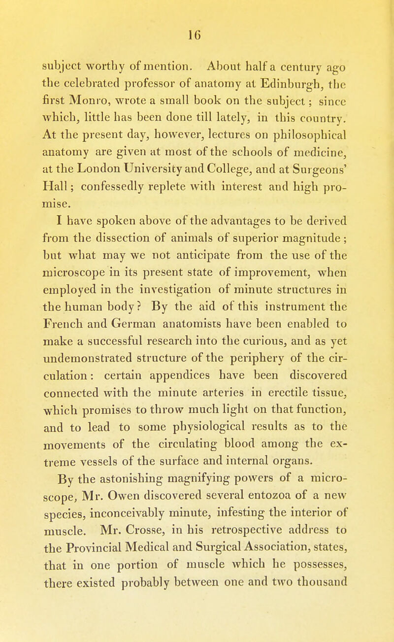 subject worthy of mention. About half a century ago the celebrated professor of anatomy at Edinburgh, the first Monro, wrote a small book on the subject; since which, little has been done till lately, in this country. At the present day, however, lectures on philosophical anatomy are given at most of the schools of medicine, at the London University and College, and at Surgeons' Hall; confessedly replete with interest and high pro- mise. I have spoken above of the advantages to be derived from the dissection of animals of superior magnitude ; but what may we not anticipate from the use of the microscope in its present state of improvement, when employed in the investigation of minute structures in the human body ? By the aid of this instrument the French and German anatomists have been enabled to make a successful research into the curious, and as yet undemonstrated structure of the periphery of the cir- culation : certain appendices have been discovered connected with the minute arteries in erectile tissue, which promises to throw much light on that function, and to lead to some physiological results as to the movements of the circulating blood among the ex- treme vessels of the surface and internal organs. By the astonishing magnifying powers of a micro- scope, Mr. Owen discovered several entozoa of a new species, inconceivably minute, infesting the interior of muscle. Mr. Crosse, in his retrospective address to the Provincial Medical and Surgical Association, states, that in one portion of muscle which he possesses, there existed probably between one and two thousand