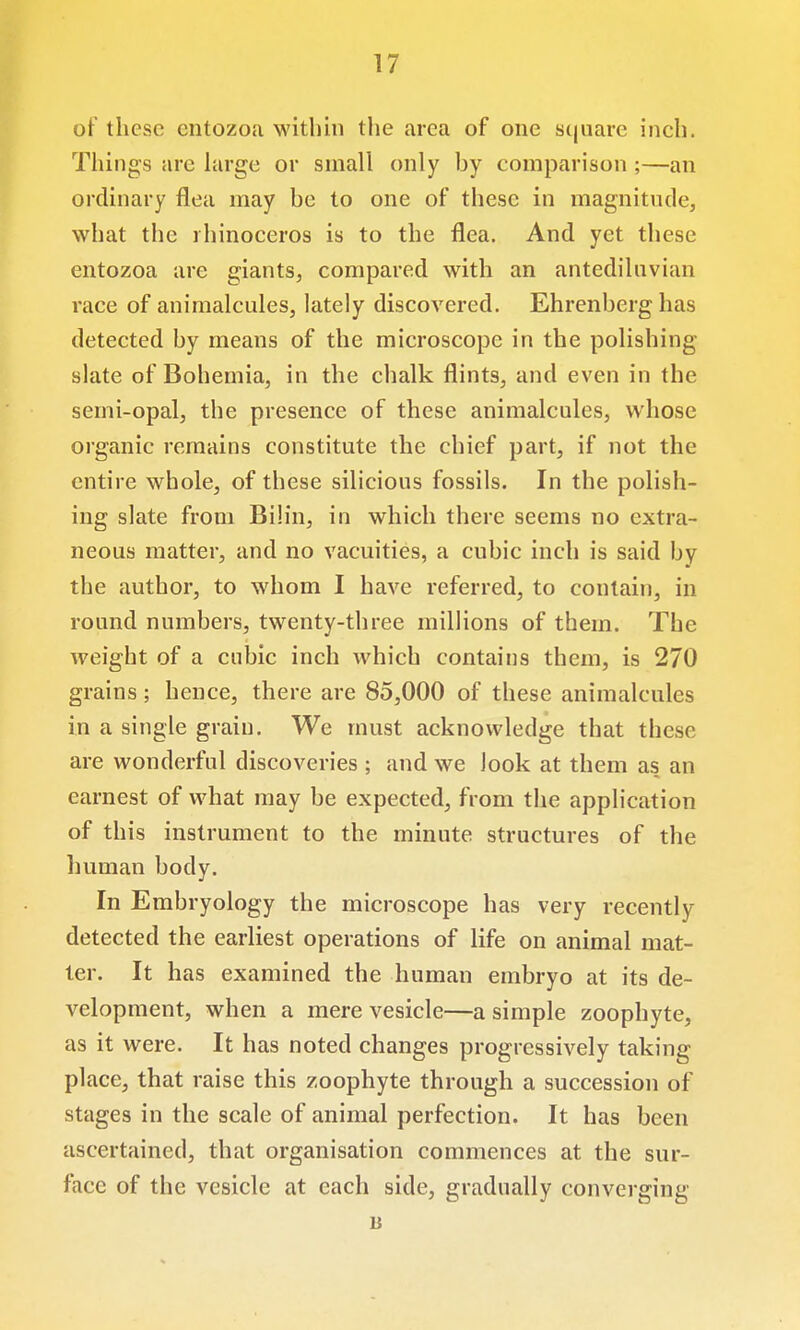 of these cntozoa within tlie area of one scjuare inch. Things are hirge or small only hy comparison ;—an ordinary flea may be to one of these in magnitude, what the rhinoceros is to the flea. And yet these entozoa are giants, compared with an antediluvian race of animalcules, lately discovered. Ehrenberg has detected by means of the microscope in the polishing slate of Bohemia, in the chalk flints, and even in the semi-opal, the presence of these animalcules, whose organic remains constitute the chief part, if not the entire whole, of these silicious fossils. In the polish- ing slate from Bilin, in which there seems no extra- neous matter, and no vacuities, a cubic inch is said by the author, to whom I have referred, to contain, in round numbers, twenty-three millions of them. The Aveight of a cubic inch which contains them, is 270 grains; hence, there are 85,000 of these animalcules in a single grain. We must acknowledge that these are wonderful discoveries ; and we look at them as an earnest of what may be expected, from the application of this instrument to the minute structures of the human body. In Embryology the microscope has very recently detected the earliest operations of life on animal mat- ter. It has examined the human embryo at its de- velopment, when a mere vesicle—a simple zoophyte, as it were. It has noted changes progressively taking place, that raise this zoophyte through a succession of stages in the scale of animal perfection. It has been ascertained, that organisation commences at the sur- face of the vesicle at each side, gradually converging li