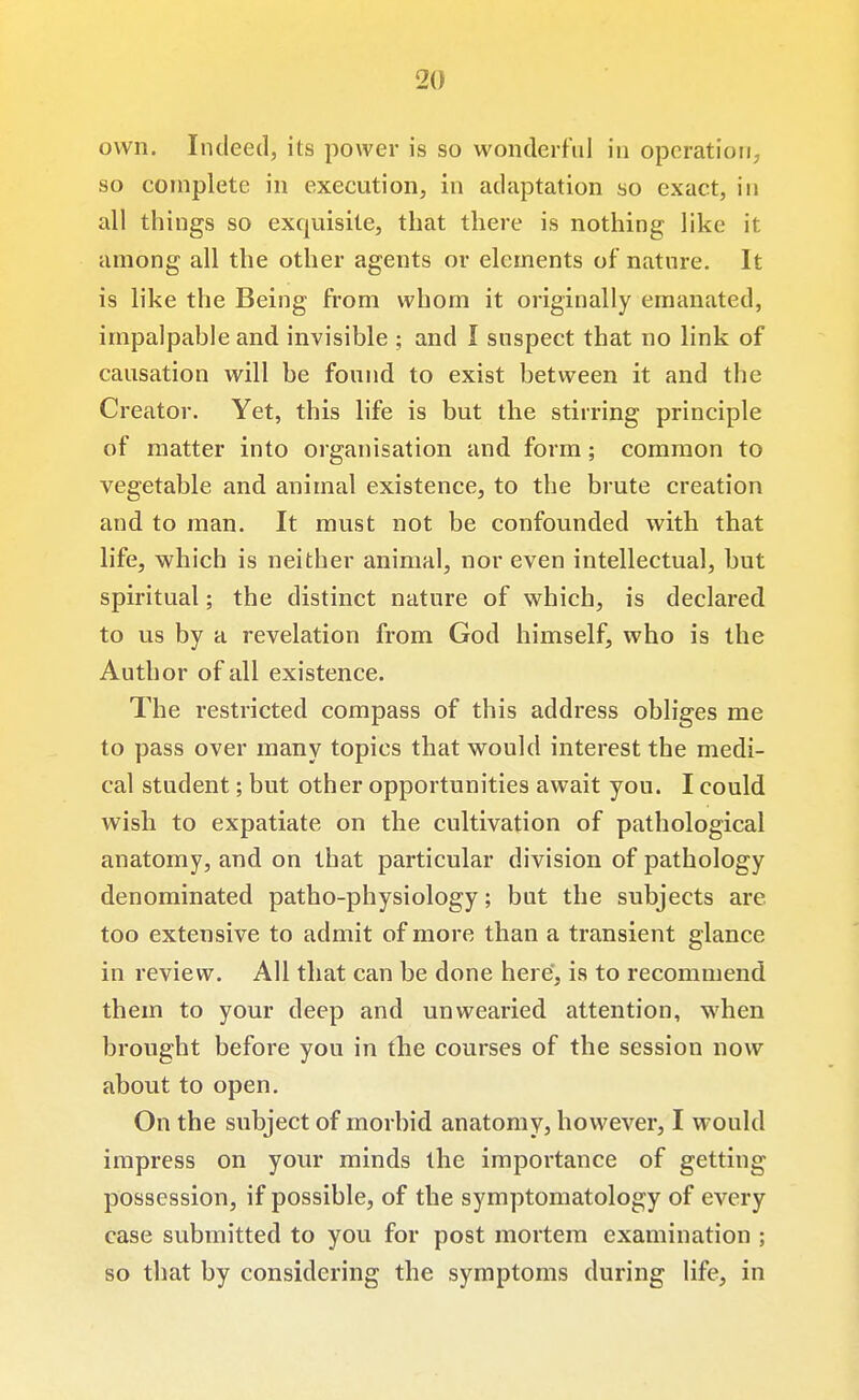 own. Indeed, its power is so wonderful in operation, so complete in execution, in adaptation so exact, in all things so exquisite, that there is nothing like it among all the other agents or elements of nature. It is like the Being from whom it originally emanated, impalpable and invisible ; and I snspect that no link of causation will be found to exist between it and the Creator. Yet, this life is but the stirring principle of matter into organisation and form; common to vegetable and animal existence, to the brute creation and to man. It must not be confounded with that life, which is neither animal, nor even intellectual, but spiritual; the distinct nature of which, is declared to us by a revelation from God himself, who is the Author of all existence. The restricted compass of this address obliges me to pass over many topics that would interest the medi- cal student; but other opportunities await you. I could wish to expatiate on the cultivation of pathological anatomy, and on that particular division of pathology denominated patho-physiology; but the subjects are too extensive to admit of more than a transient glance in review. All that can be done here, is to recommend them to your deep and unwearied attention, when brought before you in the courses of the session now about to open. On the subject of morbid anatomy, however, I would impress on your minds the importance of getting possession, if possible, of the symptomatology of every case submitted to you for post mortem examination ; so that by considering the symptoms during life, in