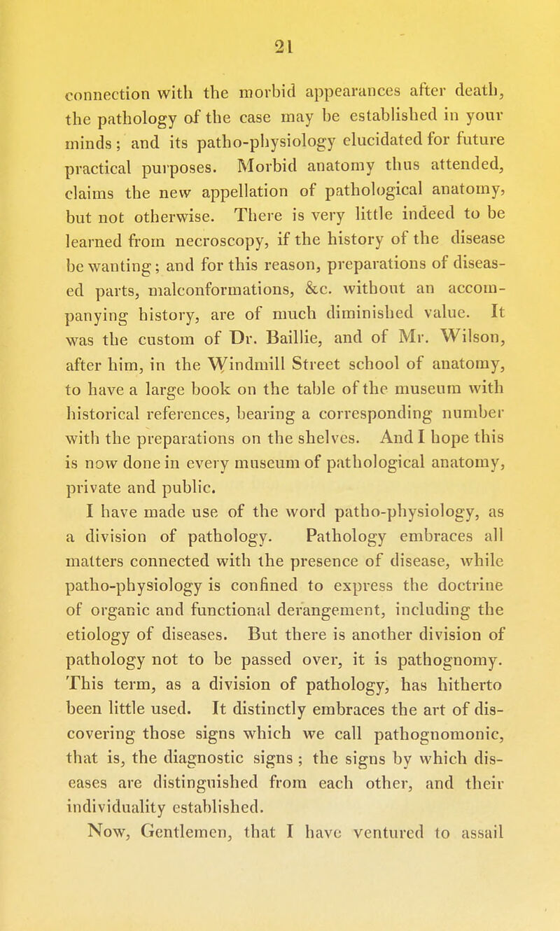 connection with the morbid appearances after death, the pathology of the case may he established in your minds ; and its patho-physiology elucidated for future practical purposes. Morbid anatomy thus attended, claims the new appellation of pathological anatomy, but not otherwise. There is very little indeed to be learned fi-om necroscopy, if the history of the disease be wanting; and for this reason, preparations of diseas- ed parts, malconformations, &c. without an accom- panying history, are of much diminished value. It was the custom of Dr. Baillie, and of Mr. Wilson, after him, in the ^Yindmill Street school of anatomy, to have a large book on the table of the museum with historical references, bearing a corresponding number with the preparations on the shelves. And I hope this is now done in every museum of pathological anatomy, private and public. I have made use of the word patho-physiology, as a division of pathology. Pathology embraces all matters connected with the presence of disease, while patho-physiology is confined to express the doctrine of organic and functional derangement, including the etiology of diseases. But there is another division of pathology not to be passed over, it is pathognomy. This term, as a division of pathology, has hitherto been little used. It distinctly embraces the art of dis- covering those signs which we call pathognomonic, that is, the diagnostic signs ; the signs by which dis- eases are distinguished from each other, and their individuality established. Now, Gentlemen, that I have ventured to assail