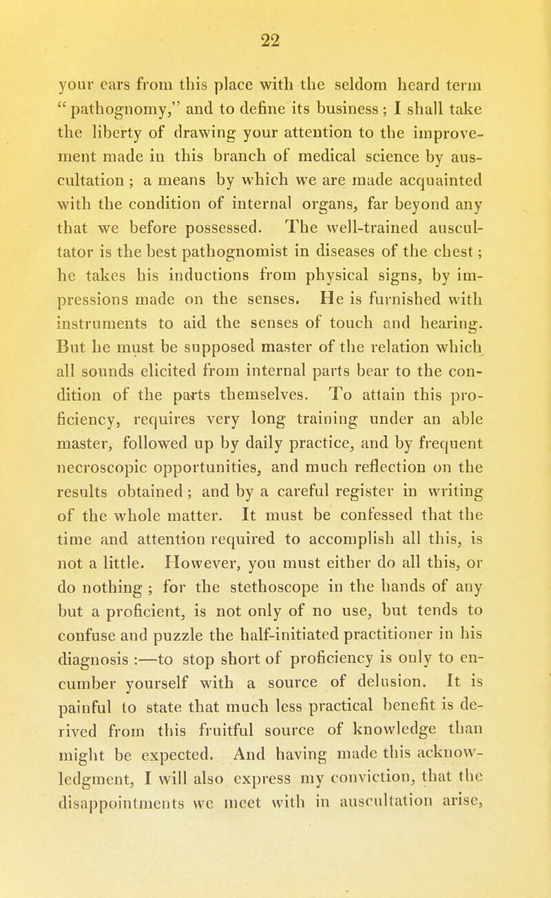 your cars from this place with the seldom heard term  pathognomy, and to define its business; I shall take the liberty of drawing yom* attention to the improve- ment made in this branch of medical science by aus- cultation ; a means by which we are made acquainted with the condition of internal organs, far beyond any that we before possessed. The well-trained anscul- tator is the best pathognomist in diseases of the chest; he takes his inductions from physical signs, by im- pressions made on the senses. He is furnished with instruments to aid the senses of touch and hearing. But he must be supposed master of the relation which all sounds elicited from internal parts bear to the con- dition of the parts themselves. To attain this pro- ficiency, requires very long training under an able master, followed up by daily practice, and by frequent necroscopic opportunities, and much reflection on the results obtained; and by a careful register in writing of the whole matter. It must be confessed that the time and attention required to accomplish all this, is not a little. However, you must either do all this, or do nothing ; for the stethoscope in the hands of any but a proficient, is not only of no use, but tends to confuse and puzzle the half-initiated practitioner in his diagnosis :—to stop short of proficiency is only to en- cumber yourself with a source of delusion. It is painful to state that much less practical benefit is de- rived from this fruitful source of knowledge than might be expected. And having made this acknow- ledgment, I will also express my conviction, that the disappointments wc meet with in auscultation arise,