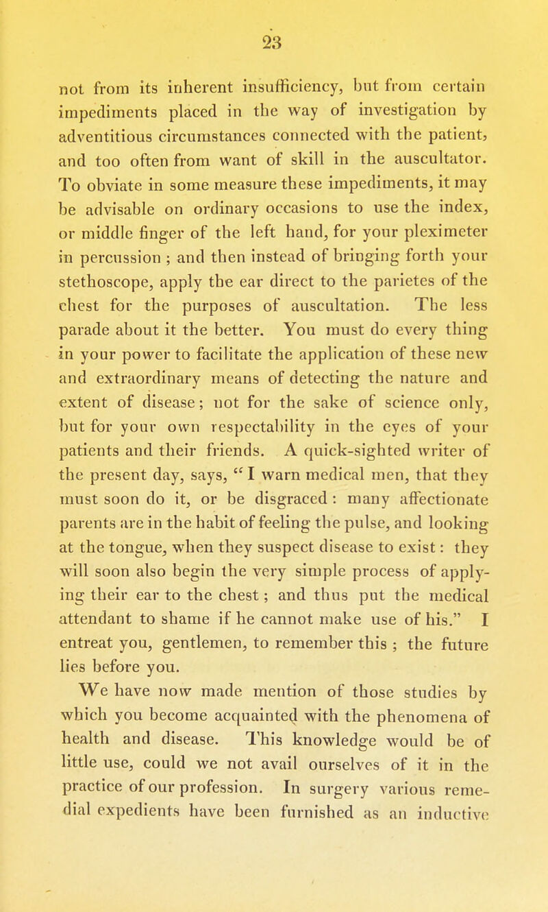 not from its inherent insufficiency, but from certain impediments placed in the way of investigation by adventitious circumstances connected with the patient, and too often from want of skill in the auscultator. To obviate in some measure these impediments, it may be advisable on ordinary occasions to use the index, or middle finger of the left hand, for your pleximeter in percussion ; and then instead of bringing forth your stethoscope, apply the ear direct to the parietes of the chest for the purposes of auscultation. The less parade about it the better. You must do every thing in your power to facilitate the application of these new and extraordinary means of detecting the nature and extent of disease; not for the sake of science only, but for your own respectability in the eyes of your patients and their friends. A quick-sighted writer of the present day, says,  I warn medical men, that they must soon do it, or be disgraced: many affectionate parents are in the habit of feeling the pulse, and looking at the tongue, when they suspect disease to exist: they will soon also begin the very simple process of apply- ing their ear to the chest; and thus put the medical attendant to shame if he cannot make use of his. I entreat you, gentlemen, to remember this ; the future lies before you. We have now made nriention of those studies by which you become acquainted with the phenomena of health and disease. I'his knowledge would be of little use, could we not avail ourselves of it in the practice of our profession. In surgery various reme- dial expedients have been furnished as an inductive