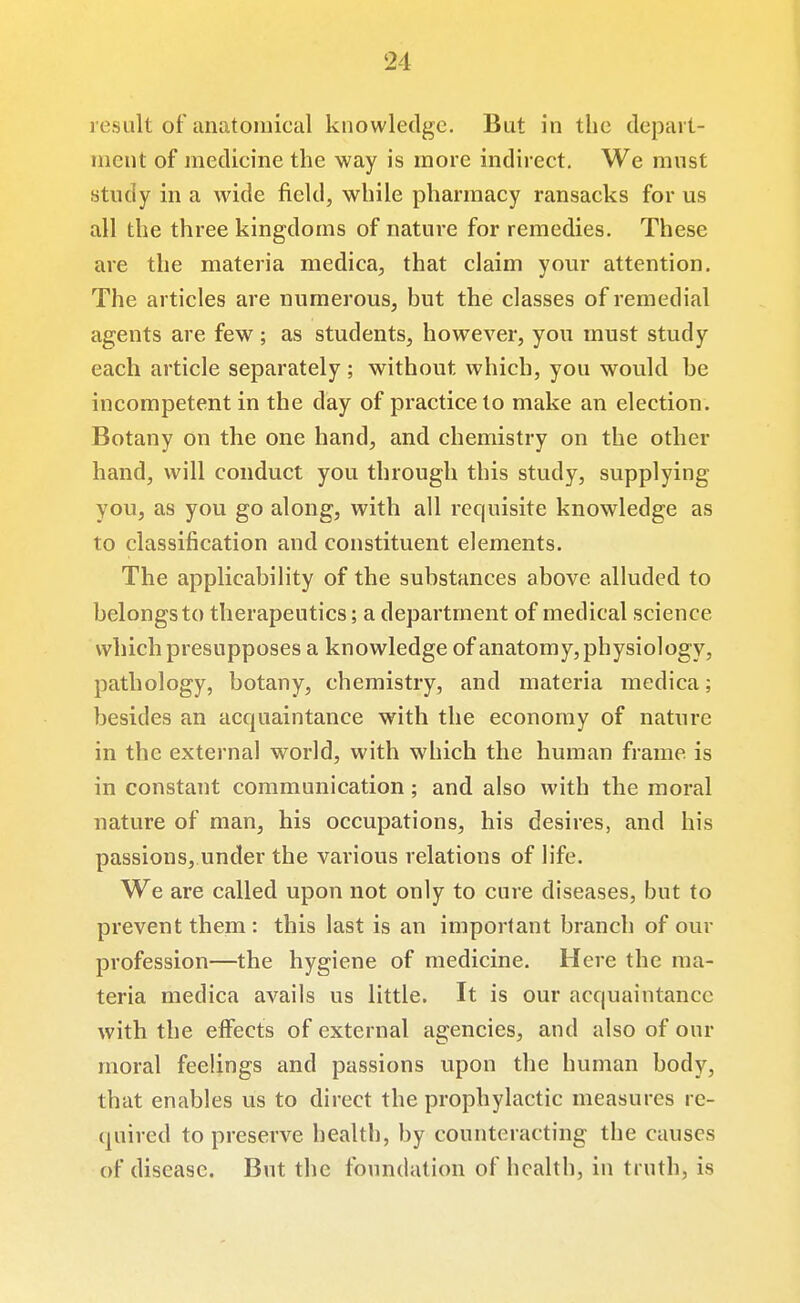 result of anatomical knowledge. But in the depart- ment of medicine the way is more indirect. We must study in a wide field, while pharmacy ransacks for us all the three kingdoms of nature for remedies. These are the materia medica, that claim your attention. The articles are numerous, but the classes of remedial agents are few ; as students, however, you must study each article separately ; without which, you would be incompetent in the day of practice to make an election. Botany on the one hand, and chemistry on the other hand, will conduct you through this study, supplying you, as you go along, with all requisite knowledge as to classification and constituent elements. The applicability of the substances above alluded to belongs to therapeutics; a department of medical science which presupposes a knowledge of anatomy, physiology, pathology, botany, chemistry, and materia medica; besides an accjuaintance with the economy of nature in the external world, with which the human frame is in constant communication; and also with the moral nature of man, his occupations, his desires, and his passions, under the various relations of life. We are called upon not only to cure diseases, but to prevent them : this last is an important branch of our profession—the hygiene of medicine. Here the ma- teria medica avails us little. It is our acquaintance with the effects of external Eigencies, and also of our moral feelings and passions upon the human body, that enables us to direct the prophylactic measures re- quired to preserve health, by counteracting the causes of disease. But the foundation of health, in truth, is