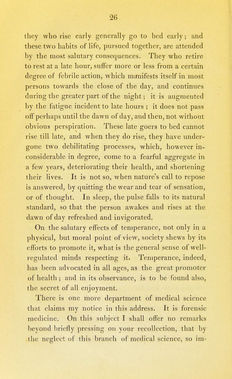 they who rise early generally go to bed early; and these two habits of life, pursued together, are attended by the most salutary consequences. They who retire to rest at a late hour, suflfer more or less from a certain degree of febrile action, which manifests itself in most persons towards the close of the day, and continues during the greater part of the night; it is augmented by the fatigue incident to late hours ; it does not pass off perhaps until the dawn of day, and then, not without obvious perspiration. These late goers to bed cannot rise till late, and when they do rise, they have under- gone two debilitating processes, which, however in- considerable in degree, come to a fearful aggregate in a few years, deteriorating their health, and shortening their lives. It is not so, when nature's call to repose is answered, by quitting the wear and tear of sensation, or of thought. In sleep, the pulse falls to its natural standard, so that the person awakes and rises at the dawn of day refreshed and invigorated. On the salutary effects of temperance, not only in a physical, but moral point of view, society shews by its efforts to promote it, what is the general sense of well- regulated minds respecting it. Temperance, indeed, has been advocated in all ages, as the great promoter of health; and in its observance, is to be found also, the secret of all enjoyment. There is one more department of medical science that claims my notice in this address. It is forensic medicine. On this subject I shall offer no remarks beyond briefly pressing on your recollection, that by the neglect of this branch of medical science, so im-