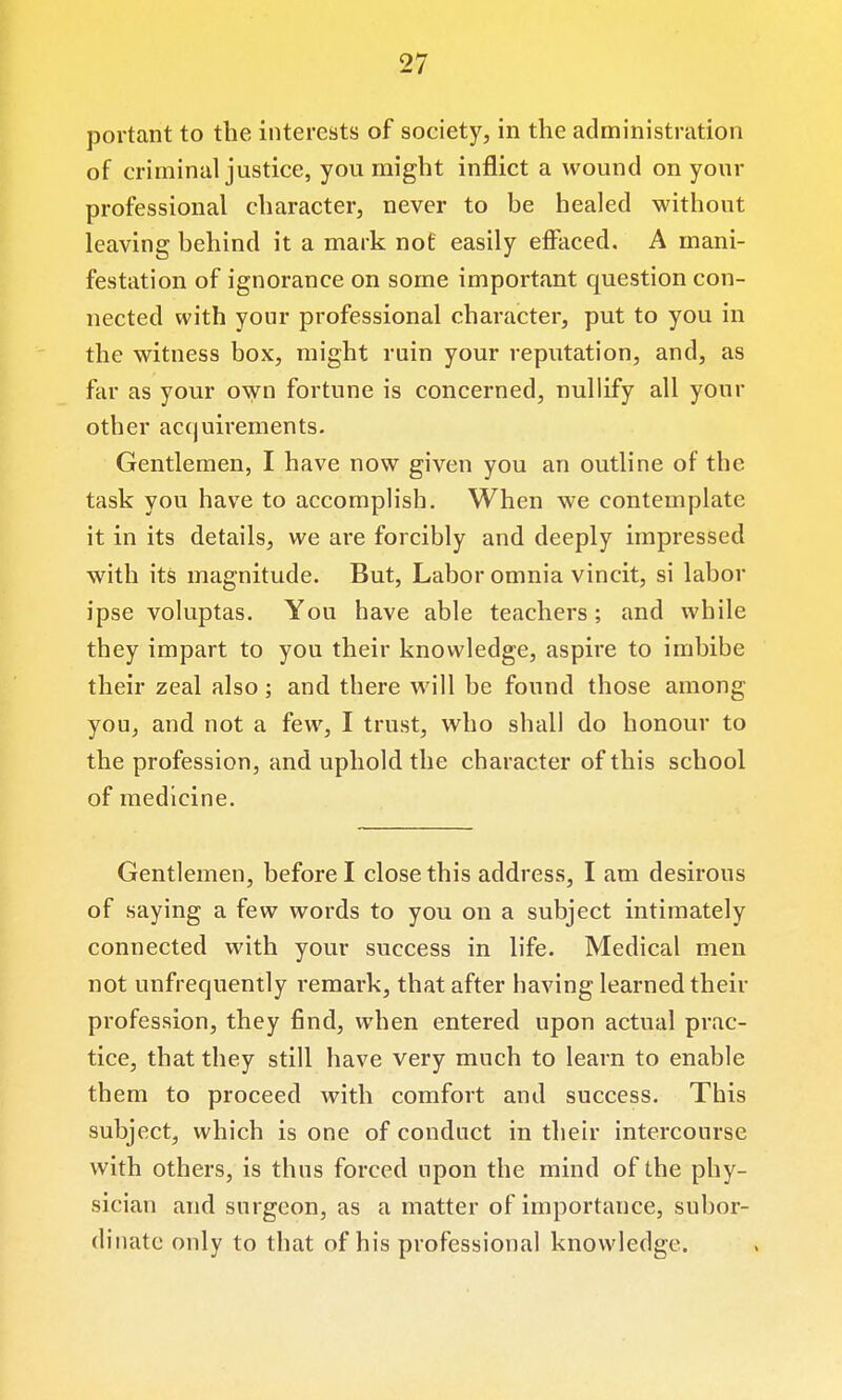 portant to the interests of society, in the administration of criminal justice, you might inflict a wound on your professional character, never to be healed without leaving behind it a mark not easily effaced. A mani- festation of ignorance on some important question con- nected with your professional character, put to you in the witness box, might ruin your reputation, and, as far as your own fortune is concerned, nullify all your other accjuirements. Gentlemen, I have now given you an outline of the task you have to accomplish. When we contemplate it in its details, we are forcibly and deeply impressed with its magnitude. But, Labor omnia vincit, si labor ipse voluptas. You have able teachers; and while they impart to you their knowledge, aspire to imbibe their zeal also; and there will be found those among you, and not a few, I trust, who shall do honour to the profession, and uphold the character of this school of medicine. Gentlemen, before I close this address, I am desirous of saying a few words to you on a subject intimately connected with your success in life. Medical men not unfrequently remark, that after having learned their profession, they find, when entered upon actual prac- tice, that they still have very much to learn to enable them to proceed with comfort and success. This subject, which is one of conduct in their intercourse with others, is thus forced upon the mind of the phy- sician and surgeon, as a matter of importance, subor- dinate only to that of his professional knowledge.