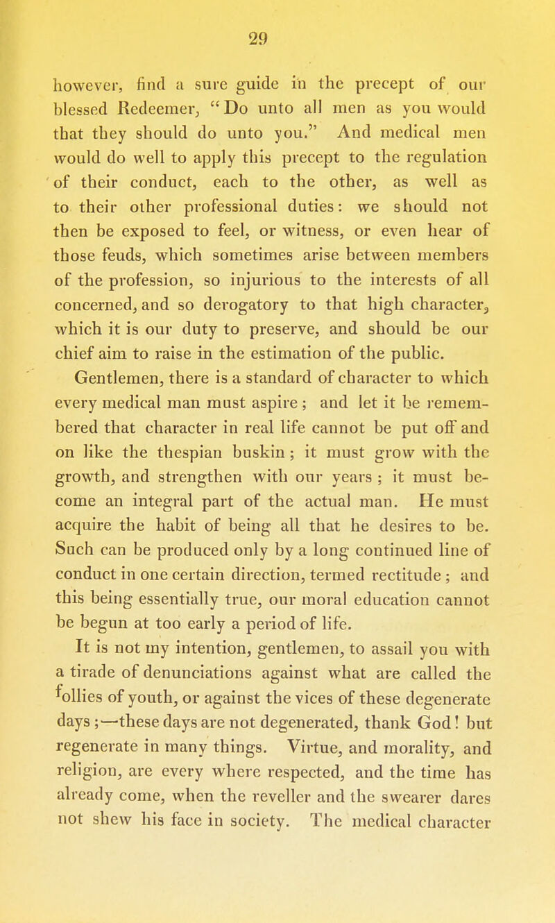 however, find a sure guide in the precept of our blessed Redeemer, Do unto all men as you w^ould that they should do unto you. And medical men would do well to apply this precept to the regulation of their conduct, each to the other, as well as to their other professional duties: we should not then be exposed to feel, or witness, or even hear of those feuds, which sometimes arise between members of the profession, so injurious to the interests of all concerned, and so derogatory to that high character^ which it is our duty to preserve, and should be our chief aim to raise in the estimation of the public. Gentlemen, there is a standard of character to which every medical man must aspire ; and let it be remem- bered that character in real life cannot be put off and on like the thespian buskin ; it must grow with the growth, and strengthen with our years ; it must be- come an integral part of the actual man. He must acquire the habit of being all that he desires to be. Such can be produced only by a long continued line of conduct in one certain direction, termed rectitude ; and this being essentially true, our moral education cannot be begun at too early a period of life. It is not my intention, gentlemen, to assail you with a tirade of denunciations against what are called the follies of youth, or against the vices of these degenerate days;—these days are not degenerated, thank God! but regenerate in many things. Virtue, and morality, and religion, are every where respected, and the time has already come, when the reveller and the swearer dares not shew his face in society. The medical character