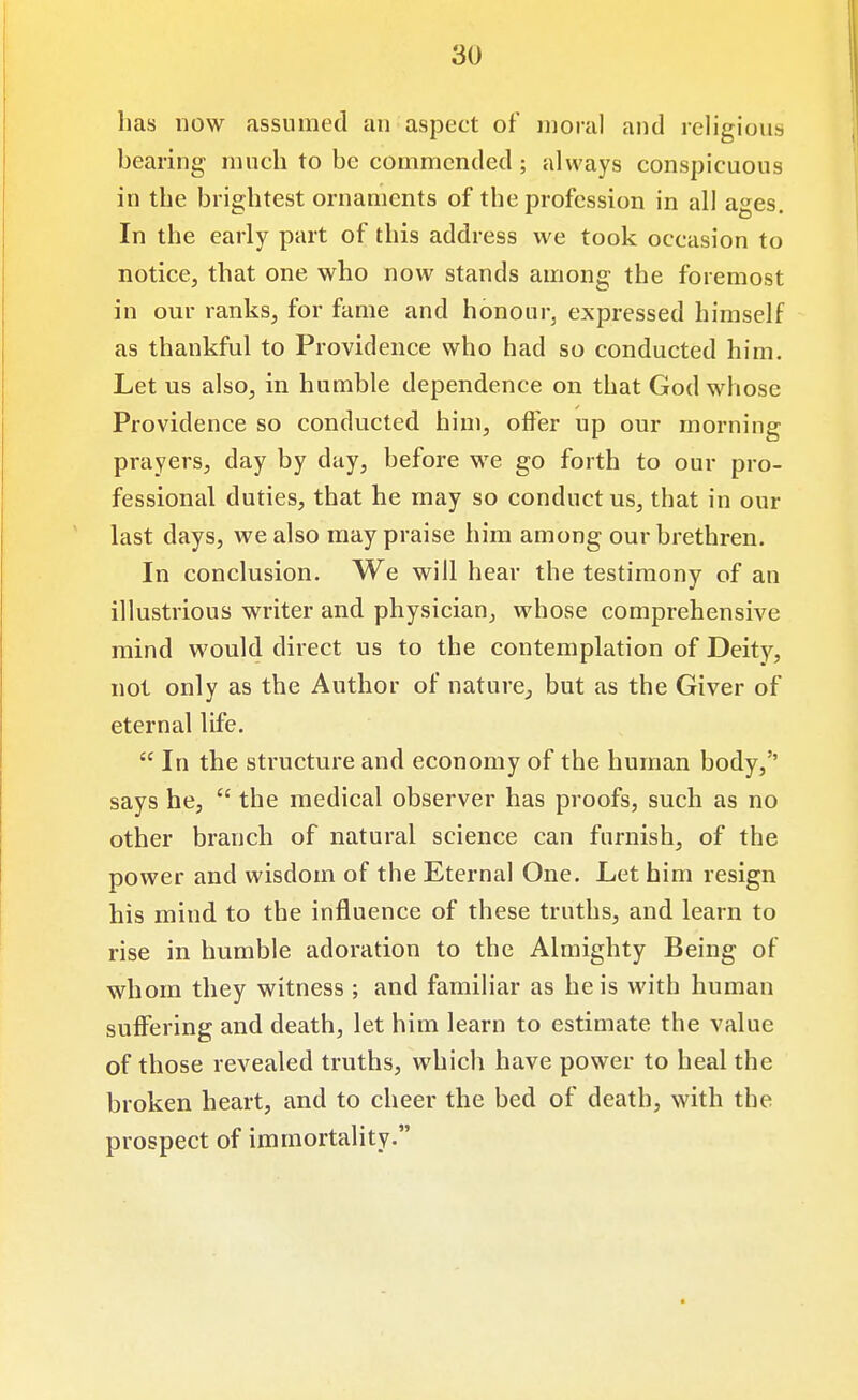 has now assumed an aspect of moral and religious bearing much to be commended ; always conspicuous in the brightest ornaments of the profession in all ages. In the early part of this address we took occasion to notice, that one who now stands among the foremost in our ranks, for fame and honour, expressed himself as thankful to Providence who had so conducted him. Let us also, in humble dependence on that God whose Providence so conducted him, offer up our morning prayers, day by day, before we go forth to our pro- fessional duties, that he may so conduct us, that in our last days, we also may praise him among our brethren. In conclusion. We will hear the testimony of an illustrious writer and physician, whose comprehensive mind would direct us to the contemplation of Deity, not only as the Author of nature,, but as the Giver of eternal life.  In the structure and economy of the human body,'' says he,  the medical observer has proofs, such as no other branch of natural science can furnish, of the power and wisdom of the Eternal One. Let him resign his mind to the influence of these truths, and learn to rise in humble adoration to the Almighty Being of whom they witness ; and familiar as he is with human suffering and death, let him learn to estimate the value of those revealed truths, which have power to heal the broken heart, and to cheer the bed of death, with the prospect of immortality.