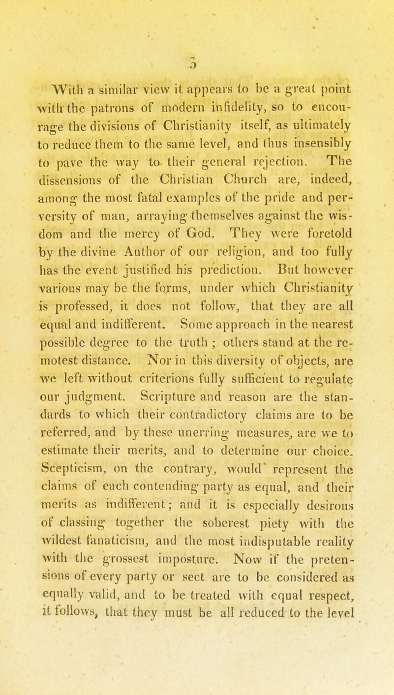  AVith a similar view it appears to be a great point AvitU the patrons of modern infidelity, so to encou- rage the divisions of Christianity itself, as ultimately to reduce them to the same level, and thus insensibly to pave the way to their general rejection. The dissensions of the Christian Church are, indeed, among the most fatal examples of the pride and per- versity of maUj arraying themselves against the wis- dom and the mercy of God. They were foretold by the divine Author of our religion, and too fully has the event justified his prediction. But however various may be the forms, under which Christianity is professed, ii does not follow, that they are all equal and inditferent. Some approach in the nearest possible degree to the truth ; others stand at the re- motest distance. Nor in this diversity of objects, are we left without criterions fully sufficient to regulate our judgment. Scripture and reason are the stan- dards to which their contradictory claims are to be referred, and by these unerring measures, are we to estimate their merits, and to determine our choice. Scepticism, on the contrary, would* represent the claims of each contending party as equal, and their merits as indilferent; and it is especially desirous of classing together the soberest piety with the wildest fanaticism, and the most iiidisputable reality with the grossest imposture. Now if the preten- sions of every party or sect are to be considered as equally valid, and to be treated with equal respect, it follows, that they must be all reduced to the level