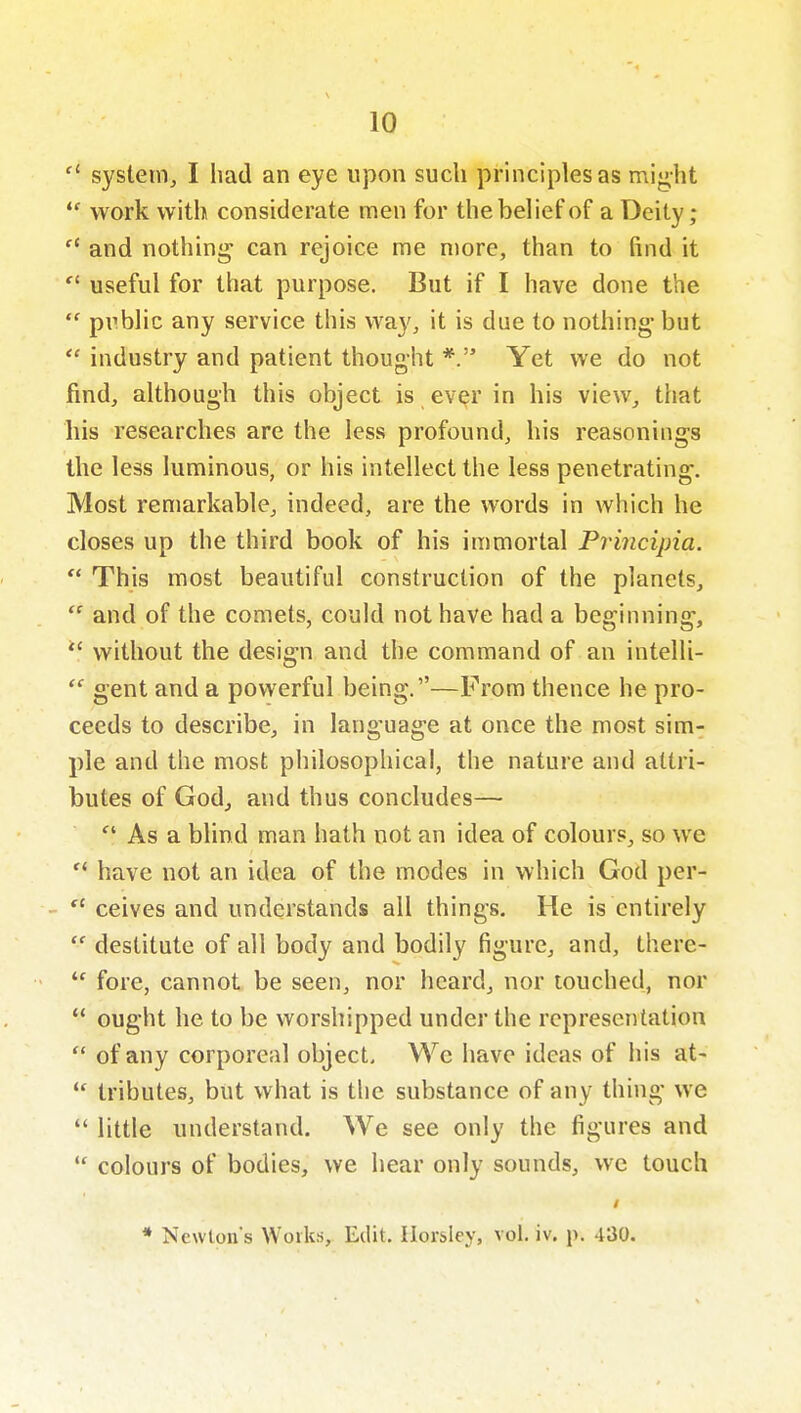 system, I had an eye upon such principles as miy,ht  work with considerate men for the belief of a Deity; and nothing can rejoice me more, than to find it  useful for that purpose. But if I have done the  public any service this way, it is due to nothing- but industry and patient thought *. Yet we do not find, although this object is ever in his view, that his researches are the less profound, his reasonings the less luminous, or his intellect the less penetrating. Most remarkable, indeed, are the words in which he closes up the third book of his immortal Priiicipia.  This most beautiful construction of the planets,  and of the comets, could not have had a beginning, without the design and the command of an intelli-  gent and a powerful being.—From thence he pro- ceeds to describe, in language at once the most sim- ple and the most philosophical, the nature and attri- butes of God, and thus concludes— As a blind man hath not an idea of colours, so we  have not an idea of the modes in which God per- -  ceives and understands all things. He is entirely  destitute of all body and bodily figure, and, there- fore, cannot be seen, nor heard, nor touched, nor  ought he to be worshipped under the representation  of any corporeal object, Wc have ideas of his at-  tributes, but what is the substance of any thing we  little understand. We see only the figures and  colours of bodies, we hear only sounds, we touch * Newton's Works, Edit. Ilorsley, vol. iv. p. 430.