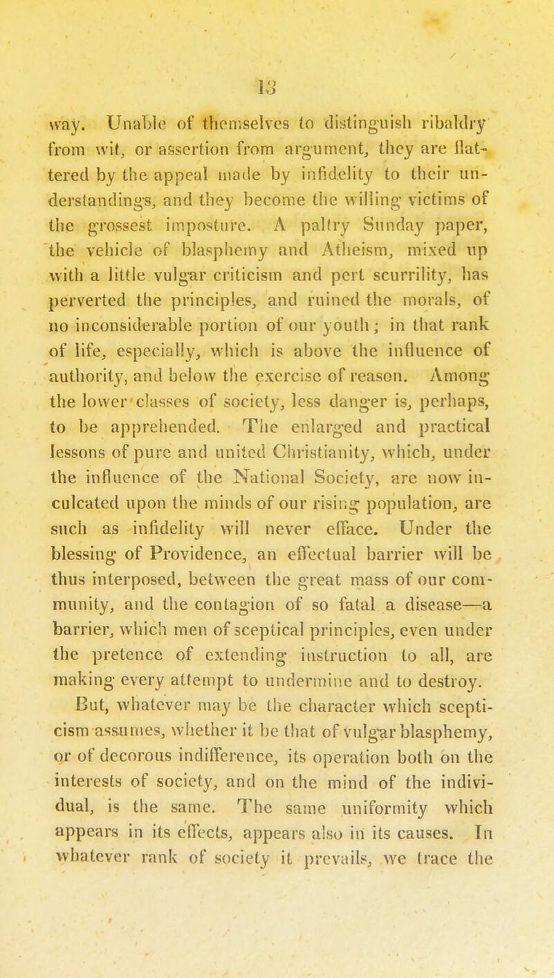 lo way. Unable of themselves lo distinguish ribaldry from wit, or assertion from argument^ they are flat- tered by the appeal made by infidelity to their un- derstandings, and they become the willin^^ victims of the grossest imposture. A paltry Sunday paper, the vehicle of blasphemy and Atheism, mixed up with a little vulgar criticism and pert scurrility, has perverted the principles, and ruined the morals, of no inconsiderable portion of our youth ; in that rank of life, especially, which is above the influence of authority, and below the exercise of reason. Among the lower'classes of society, less danger is, perhaps, to be apprehended. The enlarged and practical lessons of pure and united Christianity, which, under the influence of the National Society, are now in- culcated upon the minds of our rising population, are such as infidelity will never efface. Under the blessing of Providence, an efiectual barrier will be thus interposed, between the great mass of our com- munity, and the contagion of so fatal a disease—a barrier, which men of sceptical principles, even under the pretence of extending instruction to all, are making every attempt to undermine and to destroy. But, whatever may be the character which scepti- cism assumes, whether it be that of vulg-ar blasphemy, or of decorous indilTerence, its operation both on the interests of society, and on the mind of the indivi- dual, is the same. The same uniformity which appears in its eflects, appears also in its causes. In whatever rank of society it prevails, we trace the