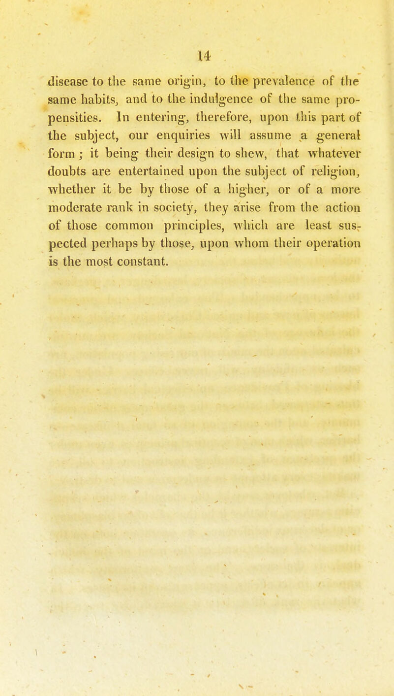 disease to the same origin, to the prevalence of the same habits, and to the indulgence of tiie same pro- pensities. In entering, therefore, upon this part of the subject, our enquiries will assume a general form ; it being their design to shew, that whatever doubts are entertained upon the subject of religion, whether it be by those of a higher, or of a more moderate rank in society, they arise from the action of those common principles, which are least susr pected perhaps by those, upon whom their operation is the most constant.