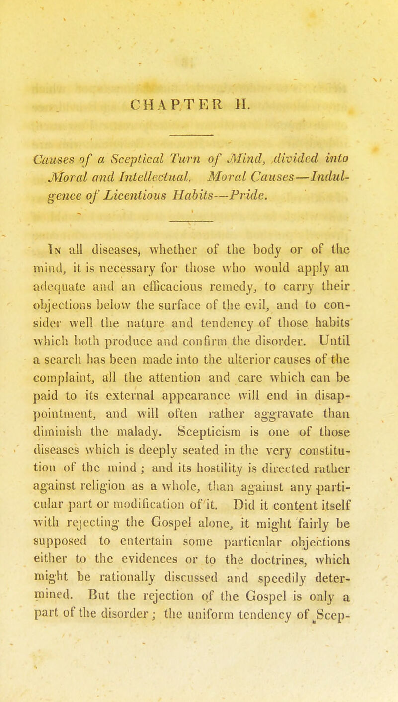 CHAPTER 11. Causes of a Sceptical Turn of Mind, ^divided into Moral and Intellectual. Moral Causes—Indul- gence of Licentious Habits—Pride. In all diseases, whether of the body or of tlie mind, it is necessary for those who would apply an adequate and an efficacious remedy, to carry their, objections below the surface of the evil,, and to con- sider well the nature and tendency of those habits' which both produce and confirm the disorder. Until a search has been made into the ulterior causes of the complaint, all the attention and care which can be paid to its external appearance will end in disap- pointment, and will often rather aggravate than diminish the malady. Scepticism is one of those diseases which is deeply seated in the very constitu- tion of the mind ; and its hostility is directed rather against religion as a whole, than against any parti- cular part or modification of it. Did it content itself with rejecting the Gospel alone, it might fairly be supposed to entertain some particular objections either to the evidences or to the doctrines, which might be rationally discussed and speedily deter- mined. But the rejection of the Gospel is only a part of the disorder; the uniform tendency of ^Scep-