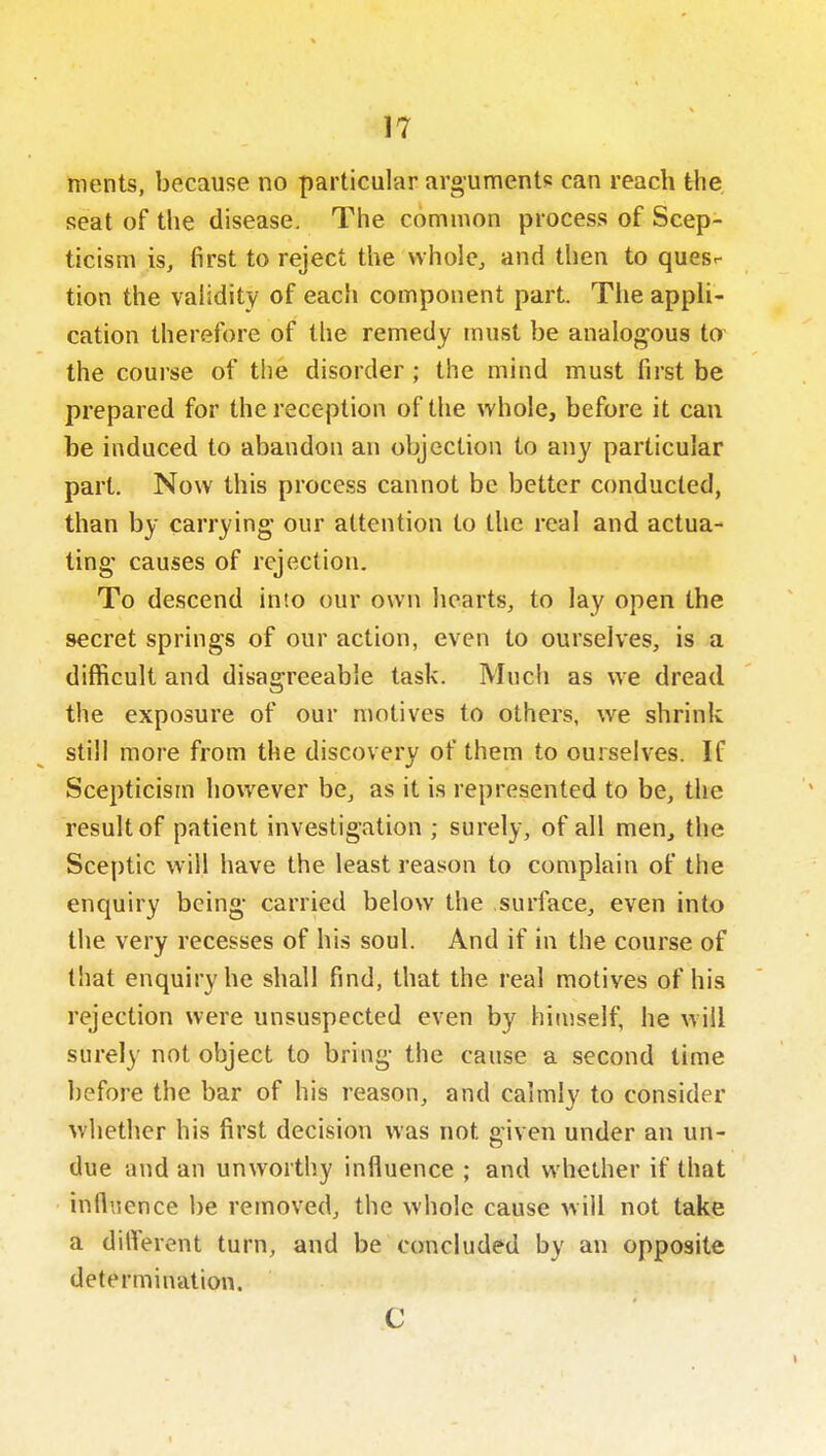 merits, because no particular arguments can reach the seat of the disease. The common process of Scep- ticism is, first to reject the vvhole, and then to quesr tion the validity of each component part. The appli- cation therefore of the remedy must be analogous to the course of the disorder ; the mind must first be prepared for the reception of the whole, before it can be induced to abandon an objection to any particular part. Now this process cannot be better conducted, than by carrying our attention to the real and actua- ting causes of rejection. To descend into our own hearts, to lay open the secret springs of our action, even to ourselves, is a diflScult and disagreeable task. Much as we dread the exposure of our motives to others, we shrink still more from the discovery of them to ourselves. If Scepticism however be, as it is represented to be, the result of patient investigation ; surely, of all men, the Sceptic will have the least reason to complain of the enquiry being carried below the surface, even into the very recesses of his soul. And if in the course of that enquiry he shall find, that the real motives of his rejection were unsuspected even by himself, he will surely not object to bring the cause a second time before the bar of his reason, and calmly to consider whether his first decision was not given under an un- due and an unworthy influence ; and whether if that influence be removed, the whole cause will not take a different turn, and be concluded by an opposite determination. C