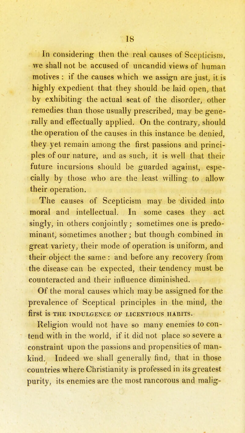 In considering: tl^^t^ the real causes of Scepticism, we shall not be accused of uncandid views of human motives : if the causes which we assign are just, it is highly expedient that they should be laid open, that by exhibiting the actual seat of the disorder, other remedies than those usually prescribed, may be gene- rally and effectually applied. On the contrary, should the operation of the causes in this instance be denied, they yet remain among the first passions and princi- ples of our nature, and as such, it is well that their future incursions should be guarded against, espe- cially by those who are the least willing to allow their operation. The causes of Scepticism may be divided into moral and intellectual. In some cases they act singly, in others conjointly; sometimes one is predo- minant, sometimes another; but though combined in great variety, their mode of operation is uniform, and their object the same : and before any recovery from the disease can be expected, their tendency must be counteracted and their influence diminished. Of the moral causes which may be assigned for the prevalence of Sceptical principles in the mind, the first is THE INDULGENCE OF LICENTIOUS HABITS. Religion would not have so many enemies to con- tend with in the world, if it did not place so severe a constraint upon the passions and propensities of man- kind. Indeed we shall generally find, that in those countries where Christianity is professed in its greatest purity, its enemies are the most rancorous and malig-